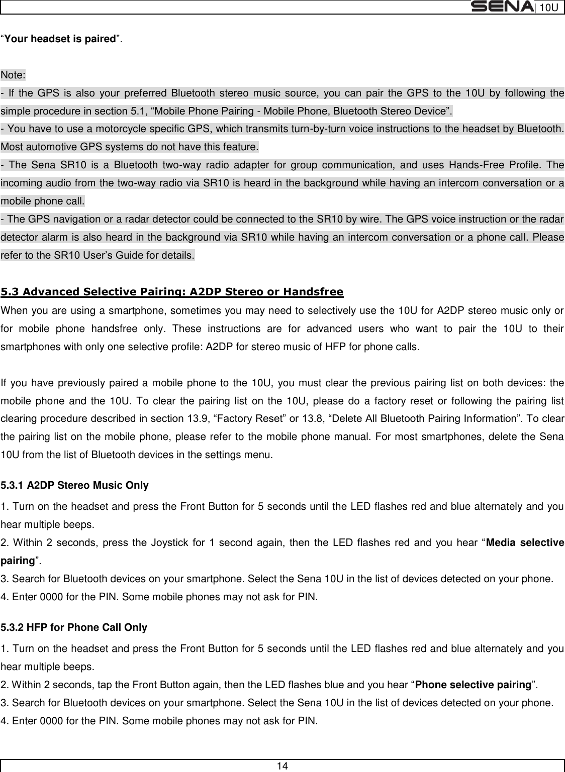  | 10U   14  Your headset is paired  Note: - If  the GPS is also your  preferred  Bluetooth stereo music  source,  you can pair  the  GPS to  the 10U  by following the -  - You have to use a motorcycle specific GPS, which transmits turn-by-turn voice instructions to the headset by Bluetooth. Most automotive GPS systems do not have this feature. -  The  Sena  SR10  is  a  Bluetooth  two-way radio  adapter  for  group  communication,  and  uses  Hands-Free  Profile.  The incoming audio from the two-way radio via SR10 is heard in the background while having an intercom conversation or a mobile phone call. - The GPS navigation or a radar detector could be connected to the SR10 by wire. The GPS voice instruction or the radar detector alarm is also heard in the background via SR10 while having an intercom conversation or a phone call. Please   5.3 Advanced Selective Pairing: A2DP Stereo or Handsfree When you are using a smartphone, sometimes you may need to selectively use the 10U for A2DP stereo music only or for  mobile  phone  handsfree  only.  These  instructions  are  for  advanced  users  who  want  to  pair  the  10U  to  their smartphones with only one selective profile: A2DP for stereo music of HFP for phone calls.  If you have previously paired a mobile phone to the 10U, you must clear the previous pairing list on both devices: the mobile phone  and the 10U. To  clear the pairing list on the 10U, please do  a factory reset or following the pairing  list the pairing list on the mobile phone, please refer to the mobile phone manual. For most smartphones, delete the Sena 10U from the list of Bluetooth devices in the settings menu. 5.3.1 A2DP Stereo Music Only 1. Turn on the headset and press the Front Button for 5 seconds until the LED flashes red and blue alternately and you hear multiple beeps.   Media selective pairing 3. Search for Bluetooth devices on your smartphone. Select the Sena 10U in the list of devices detected on your phone. 4. Enter 0000 for the PIN. Some mobile phones may not ask for PIN. 5.3.2 HFP for Phone Call Only 1. Turn on the headset and press the Front Button for 5 seconds until the LED flashes red and blue alternately and you hear multiple beeps. Phone selective pairing 3. Search for Bluetooth devices on your smartphone. Select the Sena 10U in the list of devices detected on your phone. 4. Enter 0000 for the PIN. Some mobile phones may not ask for PIN. 