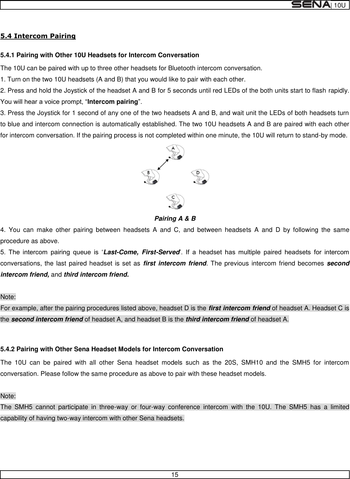  | 10U   15   5.4 Intercom Pairing 5.4.1 Pairing with Other 10U Headsets for Intercom Conversation The 10U can be paired with up to three other headsets for Bluetooth intercom conversation.  1. Turn on the two 10U headsets (A and B) that you would like to pair with each other. 2. Press and hold the Joystick of the headset A and B for 5 seconds until red LEDs of the both units start to flash rapidly. Intercom pairing 3. Press the Joystick for 1 second of any one of the two headsets A and B, and wait unit the LEDs of both headsets turn to blue and intercom connection is automatically established. The two 10U headsets A and B are paired with each other for intercom conversation. If the pairing process is not completed within one minute, the 10U will return to stand-by mode.  Pairing A &amp; B  4.  You  can  make  other  pairing  between  headsets  A  and  C,  and  between  headsets  A  and  D  by  following  the  same procedure as above.       Last-Come,  First-Served         conversations, the last paired headset is set as  first  intercom  friend. The previous intercom friend becomes second intercom friend, and third intercom friend.  Note: For example, after the pairing procedures listed above, headset D is the first intercom friend of headset A. Headset C is the second intercom friend of headset A, and headset B is the third intercom friend of headset A.  5.4.2 Pairing with Other Sena Headset Models for Intercom Conversation The  10U  can  be  paired  with  all  other  Sena  headset  models  such  as  the  20S,  SMH10  and  the  SMH5  for  intercom conversation. Please follow the same procedure as above to pair with these headset models.  Note: The  SMH5  cannot  participate  in  three-way  or  four-way  conference  intercom  with  the  10U.  The  SMH5  has  a  limited capability of having two-way intercom with other Sena headsets.     