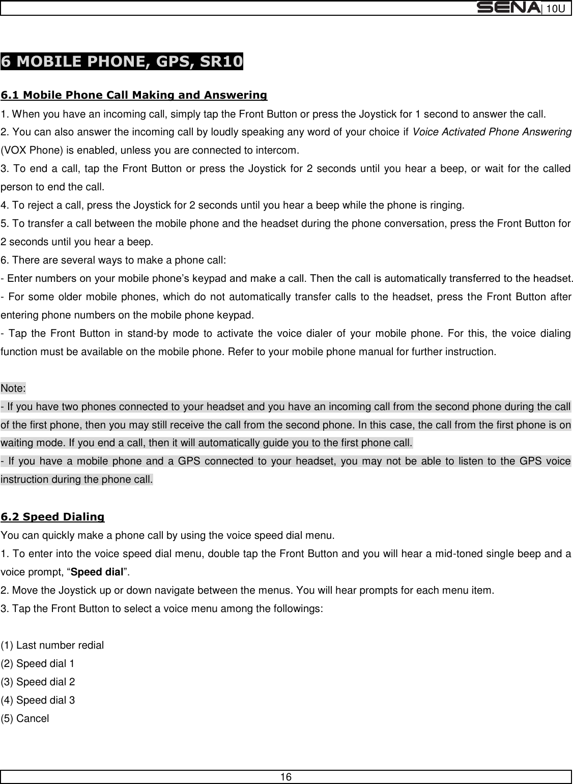  | 10U   16   6 MOBILE PHONE, GPS, SR10  6.1 Mobile Phone Call Making and Answering 1. When you have an incoming call, simply tap the Front Button or press the Joystick for 1 second to answer the call. 2. You can also answer the incoming call by loudly speaking any word of your choice if Voice Activated Phone Answering (VOX Phone) is enabled, unless you are connected to intercom. 3. To end a call, tap the Front Button or press the Joystick for 2 seconds until you hear a beep, or wait for the called person to end the call. 4. To reject a call, press the Joystick for 2 seconds until you hear a beep while the phone is ringing. 5. To transfer a call between the mobile phone and the headset during the phone conversation, press the Front Button for 2 seconds until you hear a beep. 6. There are several ways to make a phone call: -  - For some older mobile phones, which do not automatically transfer calls to the headset, press the Front Button after entering phone numbers on the mobile phone keypad. - Tap the Front  Button  in stand-by mode to  activate  the voice  dialer  of  your mobile phone.  For  this,  the voice  dialing function must be available on the mobile phone. Refer to your mobile phone manual for further instruction.  Note: - If you have two phones connected to your headset and you have an incoming call from the second phone during the call of the first phone, then you may still receive the call from the second phone. In this case, the call from the first phone is on waiting mode. If you end a call, then it will automatically guide you to the first phone call. - If you have a mobile phone and a GPS connected to your headset, you may not be able to listen to the GPS voice instruction during the phone call.  6.2 Speed Dialing You can quickly make a phone call by using the voice speed dial menu. 1. To enter into the voice speed dial menu, double tap the Front Button and you will hear a mid-toned single beep and a Speed dial 2. Move the Joystick up or down navigate between the menus. You will hear prompts for each menu item. 3. Tap the Front Button to select a voice menu among the followings:  (1) Last number redial (2) Speed dial 1 (3) Speed dial 2 (4) Speed dial 3 (5) Cancel  