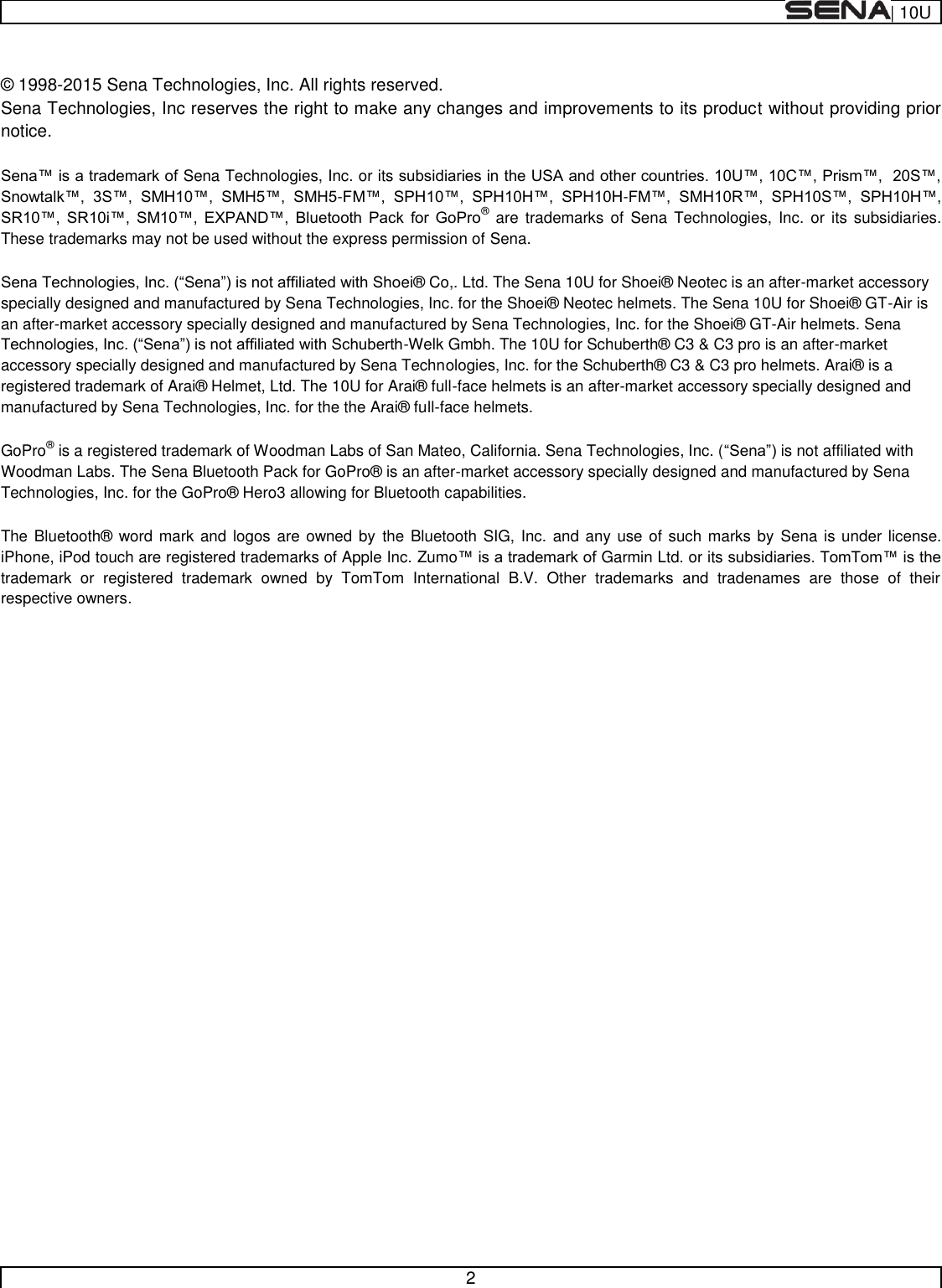  | 10U   2   ©  1998-2015 Sena Technologies, Inc. All rights reserved. Sena Technologies, Inc reserves the right to make any changes and improvements to its product without providing prior notice.  Sena Technologies, Inc. or its     -   -          ® are trademarks  of  Sena  Technologies,  Inc.  or its subsidiaries. These trademarks may not be used without the express permission of Sena.  ei®  Co,. Ltd. The Sena 10U for Shoei®  Neotec is an after-market accessory specially designed and manufactured by Sena Technologies, Inc. for the Shoei®  Neotec helmets. The Sena 10U for Shoei®  GT-Air is an after-market accessory specially designed and manufactured by Sena Technologies, Inc. for the Shoei®  GT-Air helmets. Sena -Welk Gmbh. The 10U for Schuberth®  C3 &amp; C3 pro is an after-market accessory specially designed and manufactured by Sena Technologies, Inc. for the Schuberth®  C3 &amp; C3 pro helmets. Arai®  is a registered trademark of Arai®  Helmet, Ltd. The 10U for Arai®  full-face helmets is an after-market accessory specially designed and manufactured by Sena Technologies, Inc. for the the Arai®  full-face helmets.  GoPro® is a registered trademark of Woodman Labs of San Mateo, California. Sena Technologies, Inc. ( is not affiliated with Woodman Labs. The Sena Bluetooth Pack for GoPro®  is an after-market accessory specially designed and manufactured by Sena Technologies, Inc. for the GoPro®  Hero3 allowing for Bluetooth capabilities.  The Bluetooth®  word mark and logos are owned by  the Bluetooth SIG, Inc. and any use  of such marks by  Sena is under license. iPhone, iPod touch are registered trademarks of Apple Inc. ZumoGarmin Ltd. or its trademark  or  registered  trademark  owned  by  TomTom  International  B.V.  Other  trademarks  and  tradenames  are  those  of  their respective owners.      