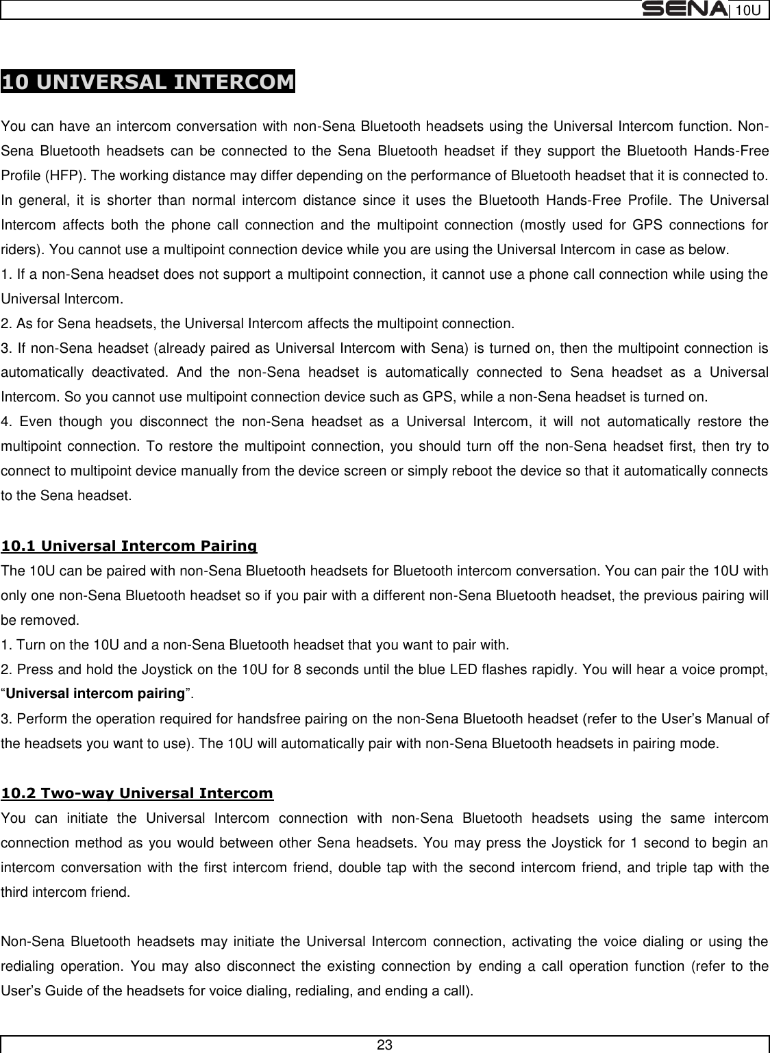  | 10U   23   10 UNIVERSAL INTERCOM  You can have an intercom conversation with non-Sena Bluetooth headsets using the Universal Intercom function. Non-Sena  Bluetooth  headsets  can  be  connected  to  the  Sena  Bluetooth headset  if  they support the  Bluetooth  Hands-Free Profile (HFP). The working distance may differ depending on the performance of Bluetooth headset that it is connected to. In  general,  it  is  shorter  than  normal  intercom  distance  since  it  uses  the  Bluetooth  Hands-Free  Profile.  The  Universal Intercom  affects  both  the  phone  call  connection  and  the  multipoint  connection  (mostly used  for  GPS  connections  for riders). You cannot use a multipoint connection device while you are using the Universal Intercom in case as below. 1. If a non-Sena headset does not support a multipoint connection, it cannot use a phone call connection while using the Universal Intercom. 2. As for Sena headsets, the Universal Intercom affects the multipoint connection. 3. If non-Sena headset (already paired as Universal Intercom with Sena) is turned on, then the multipoint connection is automatically  deactivated.  And  the  non-Sena  headset  is  automatically  connected  to  Sena  headset  as  a  Universal Intercom. So you cannot use multipoint connection device such as GPS, while a non-Sena headset is turned on. 4.  Even  though  you  disconnect  the  non-Sena  headset  as  a  Universal  Intercom,  it  will  not  automatically  restore  the multipoint connection. To restore the multipoint connection,  you should turn off the non-Sena headset first, then try to connect to multipoint device manually from the device screen or simply reboot the device so that it automatically connects to the Sena headset.  10.1 Universal Intercom Pairing The 10U can be paired with non-Sena Bluetooth headsets for Bluetooth intercom conversation. You can pair the 10U with only one non-Sena Bluetooth headset so if you pair with a different non-Sena Bluetooth headset, the previous pairing will be removed. 1. Turn on the 10U and a non-Sena Bluetooth headset that you want to pair with. 2. Press and hold the Joystick on the 10U for 8 seconds until the blue LED flashes rapidly. You will hear a voice prompt, Universal intercom pairing 3. Perform the operation required for handsfree pairing on the non-the headsets you want to use). The 10U will automatically pair with non-Sena Bluetooth headsets in pairing mode.  10.2 Two-way Universal Intercom You  can  initiate  the  Universal  Intercom  connection  with  non-Sena  Bluetooth  headsets  using  the  same  intercom connection method as you would between other Sena headsets. You may press the Joystick for 1 second to begin an intercom conversation with the first intercom friend, double tap with the second intercom friend, and triple tap with the third intercom friend.  Non-Sena Bluetooth headsets may initiate the Universal Intercom connection, activating the  voice dialing or  using the redialing  operation.  You  may also disconnect  the existing connection by  ending  a  call  operation  function  (refer  to  the  
