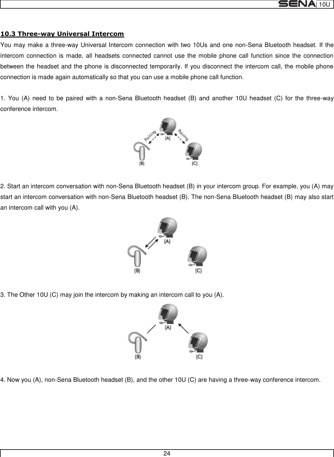  | 10U   24   10.3 Three-way Universal Intercom You may make a three-way Universal Intercom connection with two 10Us and one non-Sena Bluetooth headset. If the intercom  connection is made, all  headsets  connected  cannot use the  mobile  phone call  function since the  connection between the headset and the phone is disconnected temporarily. If you disconnect the intercom call, the mobile phone connection is made again automatically so that you can use a mobile phone call function.  1. You (A)  need to  be  paired  with a non-Sena Bluetooth  headset (B)  and another 10U  headset (C)  for the three-way conference intercom.   2. Start an intercom conversation with non-Sena Bluetooth headset (B) in your intercom group. For example, you (A) may start an intercom conversation with non-Sena Bluetooth headset (B). The non-Sena Bluetooth headset (B) may also start an intercom call with you (A).   3. The Other 10U (C) may join the intercom by making an intercom call to you (A).   4. Now you (A), non-Sena Bluetooth headset (B), and the other 10U (C) are having a three-way conference intercom. 