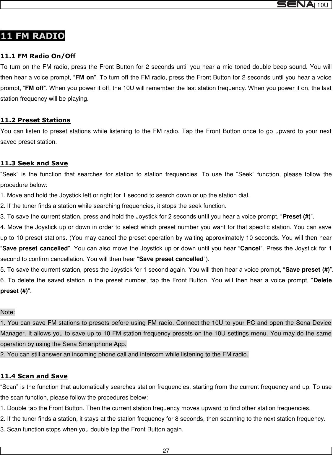  | 10U   27   11 FM RADIO  11.1 FM Radio On/Off To turn on the FM radio, press the Front Button for 2 seconds until you hear a mid-toned double beep sound. You will FM onf the FM radio, press the Front Button for 2 seconds until you hear a voice FM offstation frequency will be playing.  11.2 Preset Stations You can listen to preset stations while listening to the FM radio. Tap the Front Button once to go upward to your next saved preset station.  11.3 Seek and Save                tion,  please  follow  the procedure below: 1. Move and hold the Joystick left or right for 1 second to search down or up the station dial. 2. If the tuner finds a station while searching frequencies, it stops the seek function. 3. To save the current Preset (#) 4. Move the Joystick up or down in order to select which preset number you want for that specific station. You can save up to 10 preset stations. (You may cancel the preset operation by waiting approximately 10 seconds. You will then hear Save preset cancelledCancelSave preset cancelled Save preset (#)                  Delete preset (#)  Note: 1. You can save FM stations to presets before using FM radio. Connect the 10U to your PC and open the Sena Device Manager. It allows you to save up to 10 FM station frequency presets on the 10U settings menu. You may do the same operation by using the Sena Smartphone App. 2. You can still answer an incoming phone call and intercom while listening to the FM radio.  11.4 Scan and Save uency and up. To use the scan function, please follow the procedures below: 1. Double tap the Front Button. Then the current station frequency moves upward to find other station frequencies. 2. If the tuner finds a station, it stays at the station frequency for 8 seconds, then scanning to the next station frequency. 3. Scan function stops when you double tap the Front Button again. 
