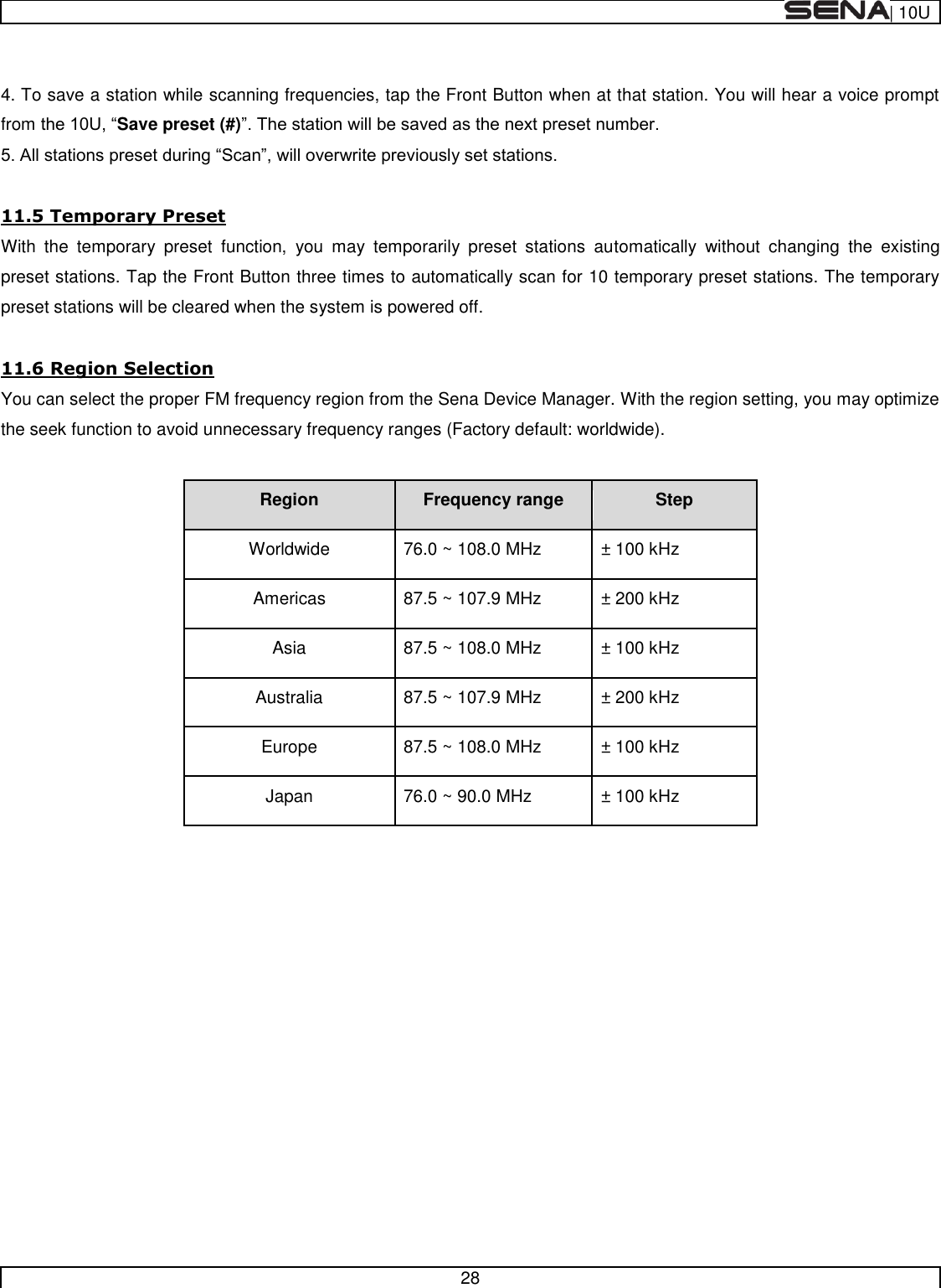  | 10U   28   4. To save a station while scanning frequencies, tap the Front Button when at that station. You will hear a voice prompt from Save preset (#)   11.5 Temporary Preset With  the  temporary  preset  function,  you  may  temporarily  preset  stations  automatically  without  changing  the  existing preset stations. Tap the Front Button three times to automatically scan for 10 temporary preset stations. The temporary preset stations will be cleared when the system is powered off.  11.6 Region Selection You can select the proper FM frequency region from the Sena Device Manager. With the region setting, you may optimize the seek function to avoid unnecessary frequency ranges (Factory default: worldwide).  Region Frequency range Step Worldwide 76.0 ~ 108.0 MHz ± 100 kHz Americas 87.5 ~ 107.9 MHz ± 200 kHz Asia 87.5 ~ 108.0 MHz ± 100 kHz Australia 87.5 ~ 107.9 MHz ± 200 kHz Europe 87.5 ~ 108.0 MHz ± 100 kHz Japan 76.0 ~ 90.0 MHz ± 100 kHz       