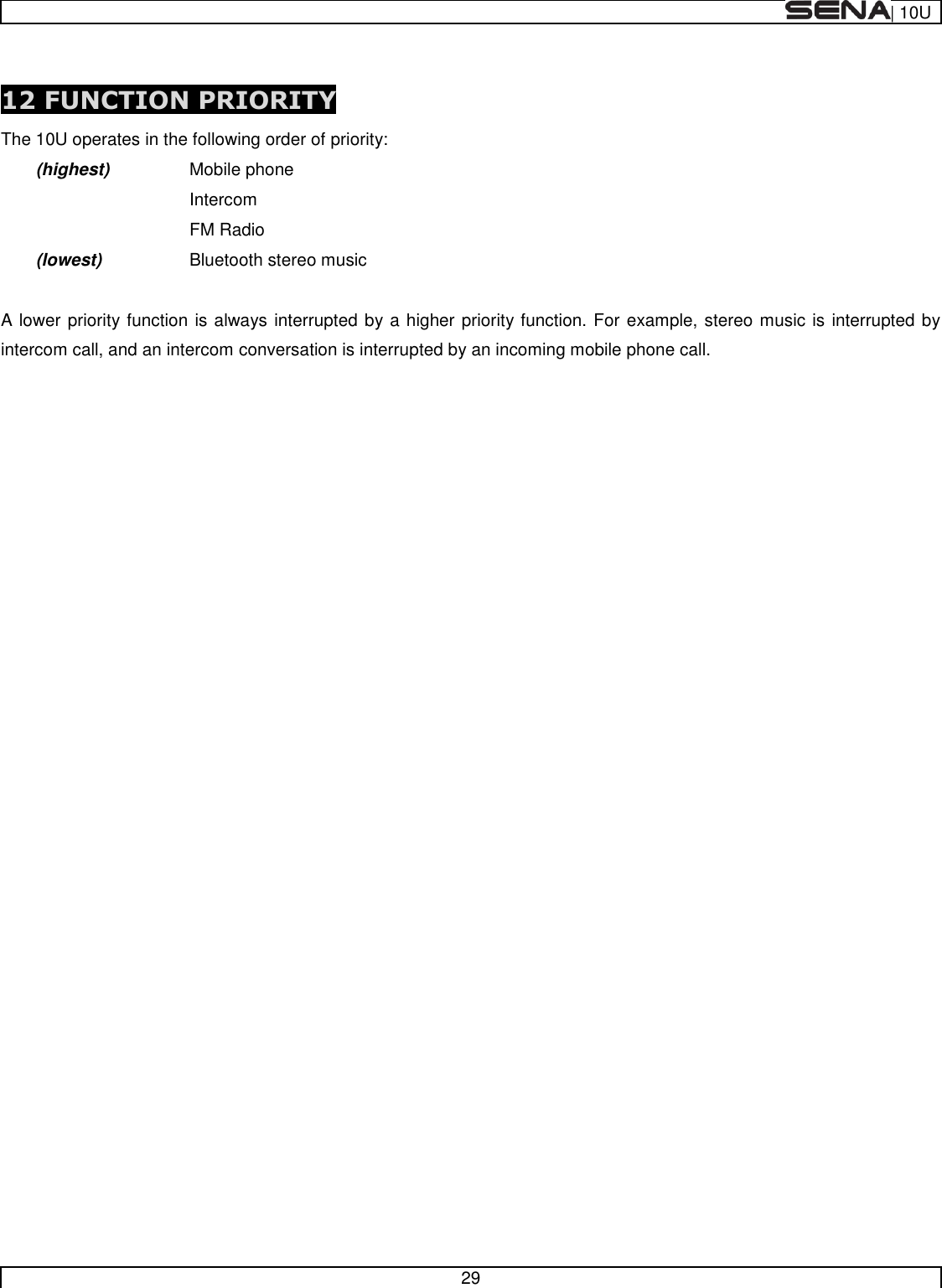  | 10U   29   12 FUNCTION PRIORITY The 10U operates in the following order of priority:  (highest)    Mobile phone         Intercom         FM Radio  (lowest)    Bluetooth stereo music  A lower priority function is always interrupted by a higher priority function. For example, stereo music is interrupted by intercom call, and an intercom conversation is interrupted by an incoming mobile phone call.       