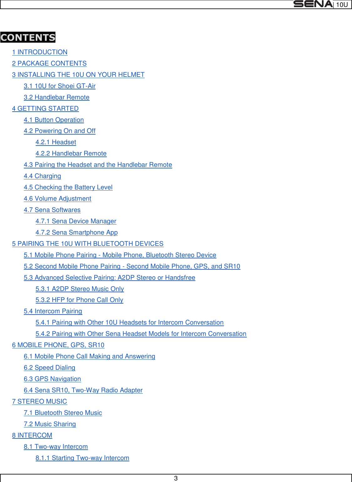  | 10U   3   CONTENTS 1 INTRODUCTION 2 PACKAGE CONTENTS 3 INSTALLING THE 10U ON YOUR HELMET 3.1 10U for Shoei GT-Air 3.2 Handlebar Remote 4 GETTING STARTED 4.1 Button Operation 4.2 Powering On and Off 4.2.1 Headset 4.2.2 Handlebar Remote 4.3 Pairing the Headset and the Handlebar Remote 4.4 Charging 4.5 Checking the Battery Level 4.6 Volume Adjustment 4.7 Sena Softwares 4.7.1 Sena Device Manager 4.7.2 Sena Smartphone App 5 PAIRING THE 10U WITH BLUETOOTH DEVICES 5.1 Mobile Phone Pairing - Mobile Phone, Bluetooth Stereo Device 5.2 Second Mobile Phone Pairing - Second Mobile Phone, GPS, and SR10 5.3 Advanced Selective Pairing: A2DP Stereo or Handsfree 5.3.1 A2DP Stereo Music Only 5.3.2 HFP for Phone Call Only 5.4 Intercom Pairing 5.4.1 Pairing with Other 10U Headsets for Intercom Conversation 5.4.2 Pairing with Other Sena Headset Models for Intercom Conversation 6 MOBILE PHONE, GPS, SR10 6.1 Mobile Phone Call Making and Answering 6.2 Speed Dialing 6.3 GPS Navigation 6.4 Sena SR10, Two-Way Radio Adapter 7 STEREO MUSIC 7.1 Bluetooth Stereo Music 7.2 Music Sharing 8 INTERCOM 8.1 Two-way Intercom 8.1.1 Starting Two-way Intercom 