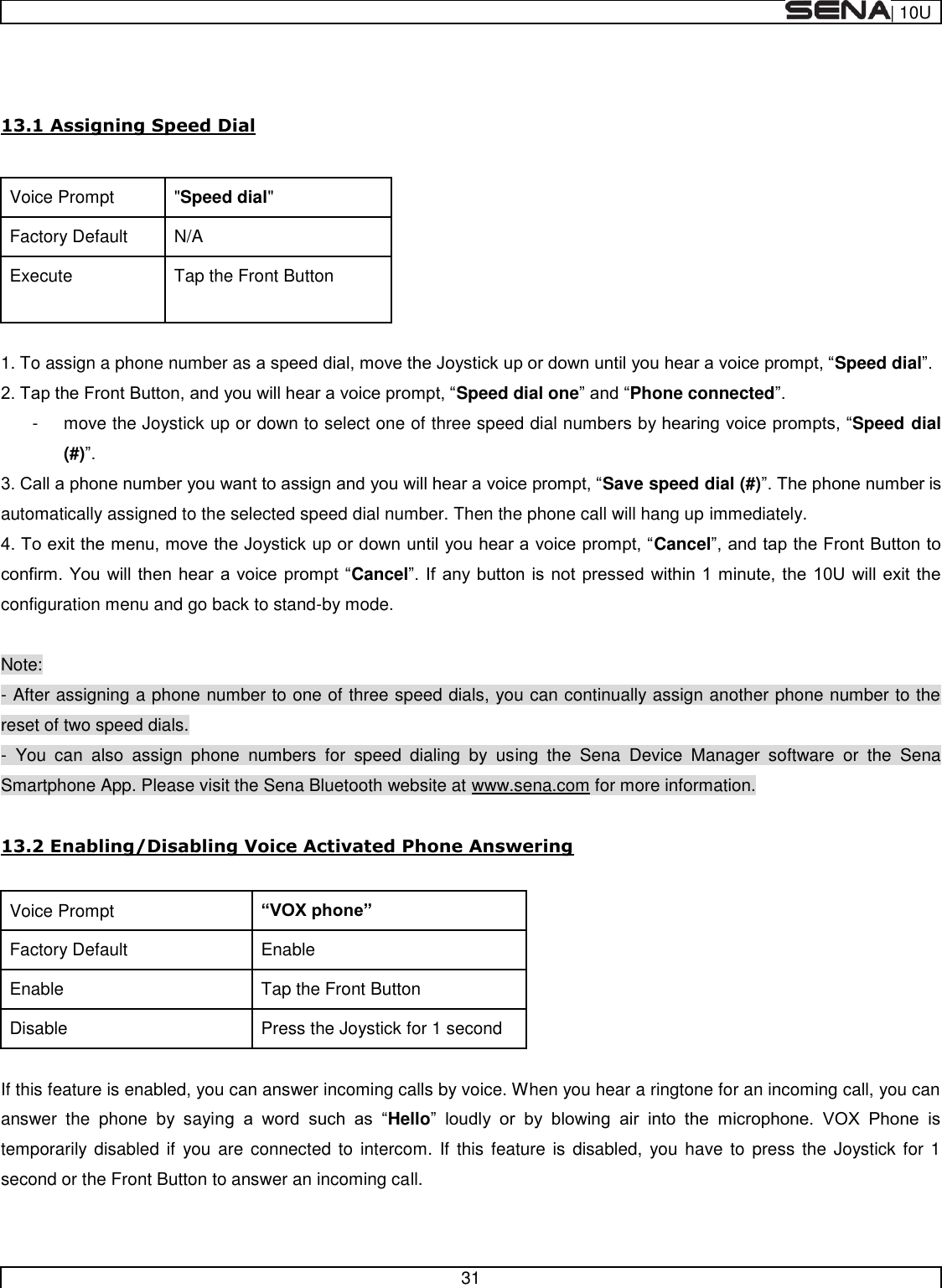  | 10U   31    13.1 Assigning Speed Dial  Voice Prompt &quot;Speed dial&quot; Factory Default N/A Execute Tap the Front Button  1. To assign a phone number as Speed dial Speed dial onePhone connected -  move the Joystick up or down to select one of three speed dial numbeSpeed dial (#) Save speed dial (#)automatically assigned to the selected speed dial number. Then the phone call will hang up immediately. CancelCancel configuration menu and go back to stand-by mode.  Note: - After assigning a phone number to one of three speed dials, you can continually assign another phone number to the reset of two speed dials. -  You  can  also  assign  phone  numbers  for  speed  dialing  by  using  the  Sena  Device  Manager  software  or  the  Sena Smartphone App. Please visit the Sena Bluetooth website at www.sena.com for more information.  13.2 Enabling/Disabling Voice Activated Phone Answering  Voice Prompt  Factory Default Enable Enable Tap the Front Button Disable Press the Joystick for 1 second  If this feature is enabled, you can answer incoming calls by voice. When you hear a ringtone for an incoming call, you can answer  the  phone  by  sayin     Hello           temporarily disabled if  you are  connected to  intercom.  If  this  feature is  disabled,  you have to  press the  Joystick for 1 second or the Front Button to answer an incoming call.  