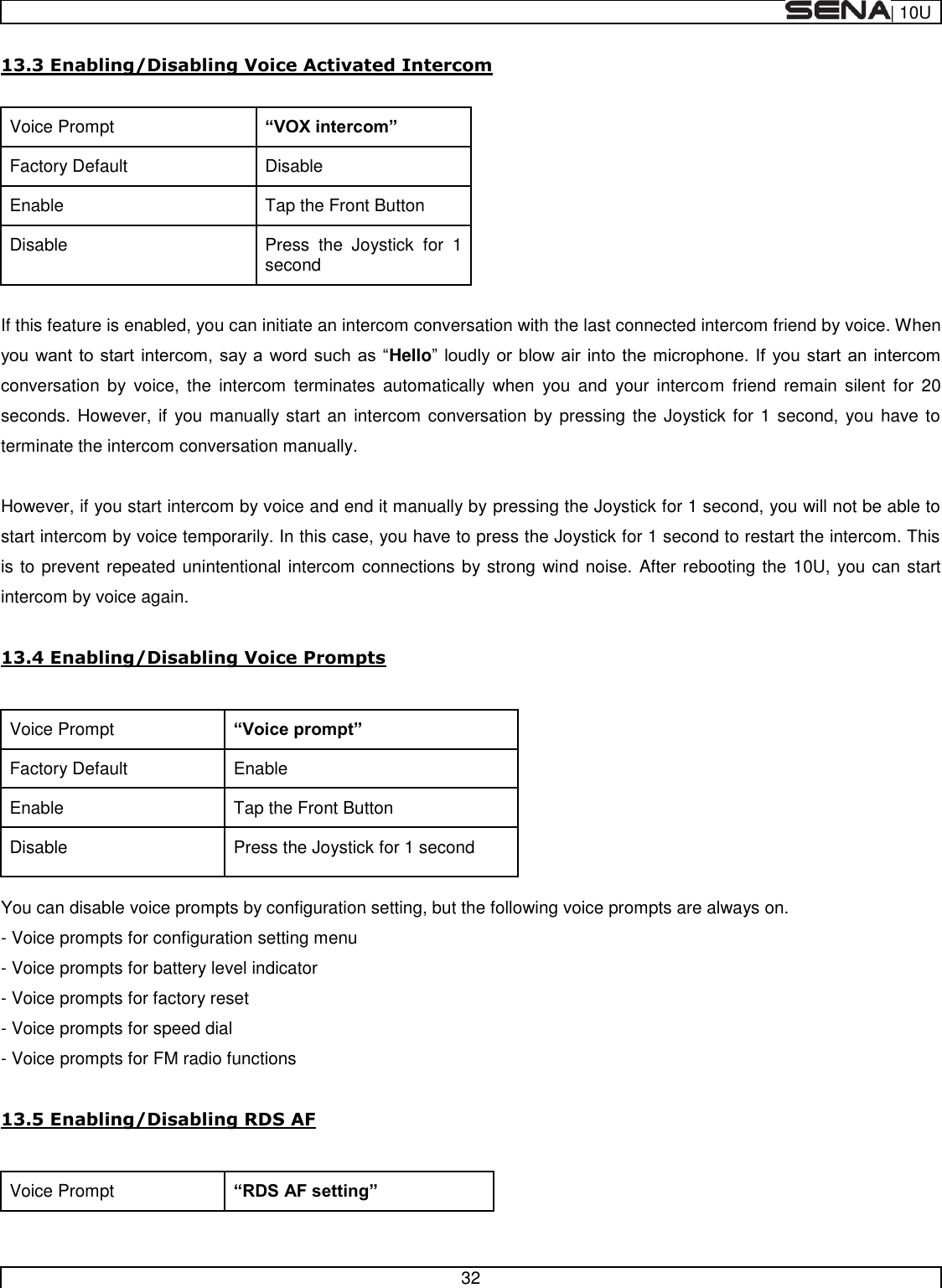  | 10U   32  13.3 Enabling/Disabling Voice Activated Intercom  Voice Prompt  Factory Default Disable Enable Tap the Front Button Disable Press  the  Joystick  for  1 second  If this feature is enabled, you can initiate an intercom conversation with the last connected intercom friend by voice. When Helloconversation  by  voice,  the  intercom  terminates  automatically  when  you  and  your intercom  friend  remain  silent  for  20 seconds. However, if  you manually start an intercom conversation by pressing the Joystick for 1 second, you have to terminate the intercom conversation manually.  However, if you start intercom by voice and end it manually by pressing the Joystick for 1 second, you will not be able to start intercom by voice temporarily. In this case, you have to press the Joystick for 1 second to restart the intercom. This is to prevent repeated unintentional intercom connections by strong wind noise. After rebooting the 10U, you can start intercom by voice again.  13.4 Enabling/Disabling Voice Prompts  Voice Prompt  Factory Default Enable Enable Tap the Front Button Disable Press the Joystick for 1 second  You can disable voice prompts by configuration setting, but the following voice prompts are always on. - Voice prompts for configuration setting menu - Voice prompts for battery level indicator - Voice prompts for factory reset - Voice prompts for speed dial - Voice prompts for FM radio functions  13.5 Enabling/Disabling RDS AF  Voice Prompt  