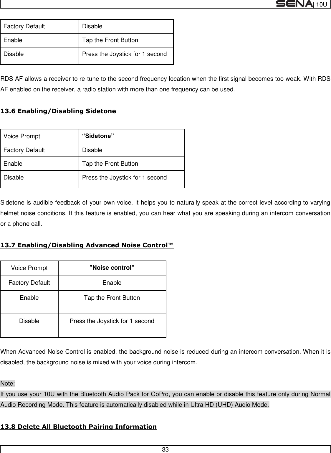  | 10U   33  Factory Default Disable Enable Tap the Front Button Disable Press the Joystick for 1 second  RDS AF allows a receiver to re-tune to the second frequency location when the first signal becomes too weak. With RDS AF enabled on the receiver, a radio station with more than one frequency can be used.  13.6 Enabling/Disabling Sidetone  Voice Prompt  Factory Default Disable Enable Tap the Front Button Disable Press the Joystick for 1 second  Sidetone is audible feedback of your own voice. It helps you to naturally speak at the correct level according to varying helmet noise conditions. If this feature is enabled, you can hear what you are speaking during an intercom conversation or a phone call.     Voice Prompt &quot;Noise control&quot; Factory Default Enable Enable Tap the Front Button Disable Press the Joystick for 1 second  When Advanced Noise Control is enabled, the background noise is reduced during an intercom conversation. When it is disabled, the background noise is mixed with your voice during intercom.  Note: If you use your 10U with the Bluetooth Audio Pack for GoPro, you can enable or disable this feature only during Normal Audio Recording Mode. This feature is automatically disabled while in Ultra HD (UHD) Audio Mode.  13.8 Delete All Bluetooth Pairing Information 