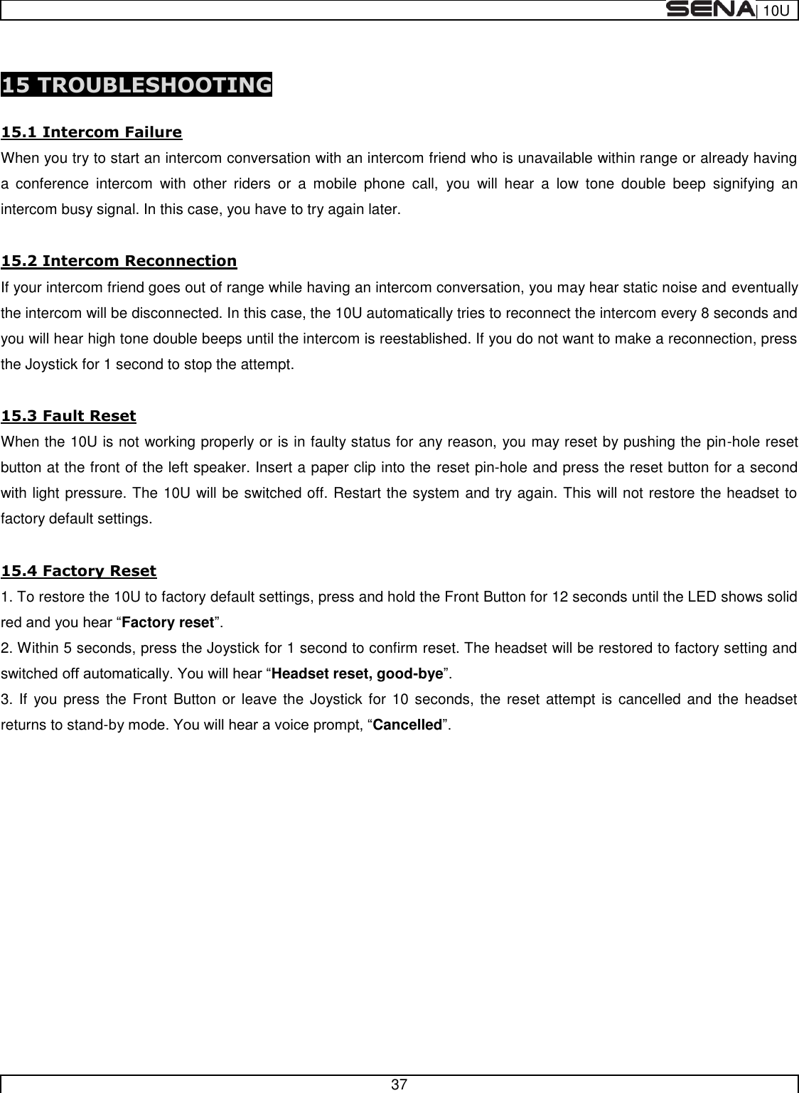  | 10U   37   15 TROUBLESHOOTING  15.1 Intercom Failure When you try to start an intercom conversation with an intercom friend who is unavailable within range or already having a  conference  intercom  with  other  riders  or  a  mobile  phone  call,  you  will  hear  a  low  tone  double  beep  signifying  an intercom busy signal. In this case, you have to try again later.  15.2 Intercom Reconnection If your intercom friend goes out of range while having an intercom conversation, you may hear static noise and eventually the intercom will be disconnected. In this case, the 10U automatically tries to reconnect the intercom every 8 seconds and you will hear high tone double beeps until the intercom is reestablished. If you do not want to make a reconnection, press the Joystick for 1 second to stop the attempt.  15.3 Fault Reset When the 10U is not working properly or is in faulty status for any reason, you may reset by pushing the pin-hole reset button at the front of the left speaker. Insert a paper clip into the reset pin-hole and press the reset button for a second with light pressure. The 10U will be switched off. Restart the system and try again. This will not restore the headset to factory default settings.  15.4 Factory Reset 1. To restore the 10U to factory default settings, press and hold the Front Button for 12 seconds until the LED shows solid Factory reset 2. Within 5 seconds, press the Joystick for 1 second to confirm reset. The headset will be restored to factory setting and switched Headset reset, good-bye 3. If  you press the Front  Button or  leave the  Joystick for  10 seconds, the  reset attempt is cancelled and  the  headset returns to stand-Cancelled      