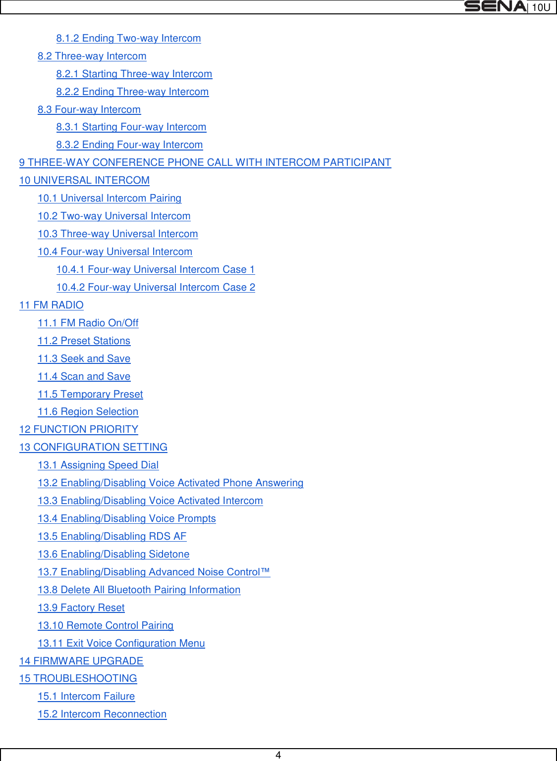  | 10U   4  8.1.2 Ending Two-way Intercom 8.2 Three-way Intercom 8.2.1 Starting Three-way Intercom 8.2.2 Ending Three-way Intercom 8.3 Four-way Intercom 8.3.1 Starting Four-way Intercom 8.3.2 Ending Four-way Intercom 9 THREE-WAY CONFERENCE PHONE CALL WITH INTERCOM PARTICIPANT 10 UNIVERSAL INTERCOM 10.1 Universal Intercom Pairing 10.2 Two-way Universal Intercom 10.3 Three-way Universal Intercom 10.4 Four-way Universal Intercom 10.4.1 Four-way Universal Intercom Case 1 10.4.2 Four-way Universal Intercom Case 2 11 FM RADIO 11.1 FM Radio On/Off 11.2 Preset Stations 11.3 Seek and Save 11.4 Scan and Save 11.5 Temporary Preset 11.6 Region Selection 12 FUNCTION PRIORITY 13 CONFIGURATION SETTING 13.1 Assigning Speed Dial 13.2 Enabling/Disabling Voice Activated Phone Answering 13.3 Enabling/Disabling Voice Activated Intercom 13.4 Enabling/Disabling Voice Prompts 13.5 Enabling/Disabling RDS AF 13.6 Enabling/Disabling Sidetone  13.8 Delete All Bluetooth Pairing Information 13.9 Factory Reset 13.10 Remote Control Pairing 13.11 Exit Voice Configuration Menu 14 FIRMWARE UPGRADE 15 TROUBLESHOOTING 15.1 Intercom Failure 15.2 Intercom Reconnection 