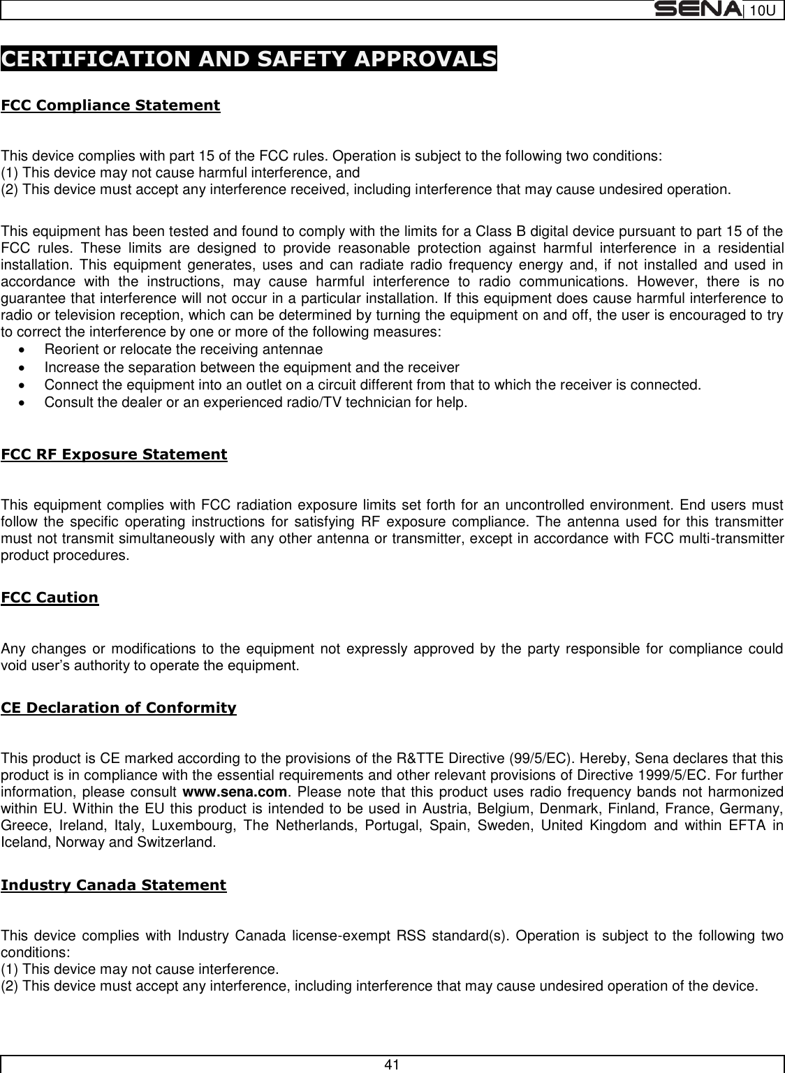  | 10U   41  CERTIFICATION AND SAFETY APPROVALS  FCC Compliance Statement  This device complies with part 15 of the FCC rules. Operation is subject to the following two conditions:  (1) This device may not cause harmful interference, and  (2) This device must accept any interference received, including interference that may cause undesired operation.   This equipment has been tested and found to comply with the limits for a Class B digital device pursuant to part 15 of the FCC  rules.  These  limits  are  designed  to  provide  reasonable  protection  against  harmful  interference  in  a  residential installation.  This  equipment  generates,  uses  and  can  radiate  radio  frequency energy  and,  if  not  installed  and  used  in accordance  with  the  instructions,  may  cause  harmful  interference  to  radio  communications.  However,  there  is  no guarantee that interference will not occur in a particular installation. If this equipment does cause harmful interference to radio or television reception, which can be determined by turning the equipment on and off, the user is encouraged to try to correct the interference by one or more of the following measures:   Reorient or relocate the receiving antennae   Increase the separation between the equipment and the receiver   Connect the equipment into an outlet on a circuit different from that to which the receiver is connected.   Consult the dealer or an experienced radio/TV technician for help.  FCC RF Exposure Statement  This equipment complies with FCC radiation exposure limits set forth for an uncontrolled environment. End users must follow the specific  operating  instructions for  satisfying RF  exposure compliance. The antenna used for this  transmitter must not transmit simultaneously with any other antenna or transmitter, except in accordance with FCC multi-transmitter product procedures.  FCC Caution  Any changes or modifications  to the equipment not expressly approved by the party responsible for  compliance could   CE Declaration of Conformity   This product is CE marked according to the provisions of the R&amp;TTE Directive (99/5/EC). Hereby, Sena declares that this product is in compliance with the essential requirements and other relevant provisions of Directive 1999/5/EC. For further information, please consult www.sena.com. Please note that this product uses radio frequency bands not harmonized within EU. Within the EU this product is intended to be used in Austria, Belgium, Denmark, Finland, France, Germany, Greece,  Ireland,  Italy,  Luxembourg,  The  Netherlands,  Portugal,  Spain,  Sweden,  United  Kingdom  and  within  EFTA  in Iceland, Norway and Switzerland.   Industry Canada Statement   This device complies with  Industry Canada license-exempt RSS standard(s). Operation is subject to the following  two conditions:  (1) This device may not cause interference.  (2) This device must accept any interference, including interference that may cause undesired operation of the device.   