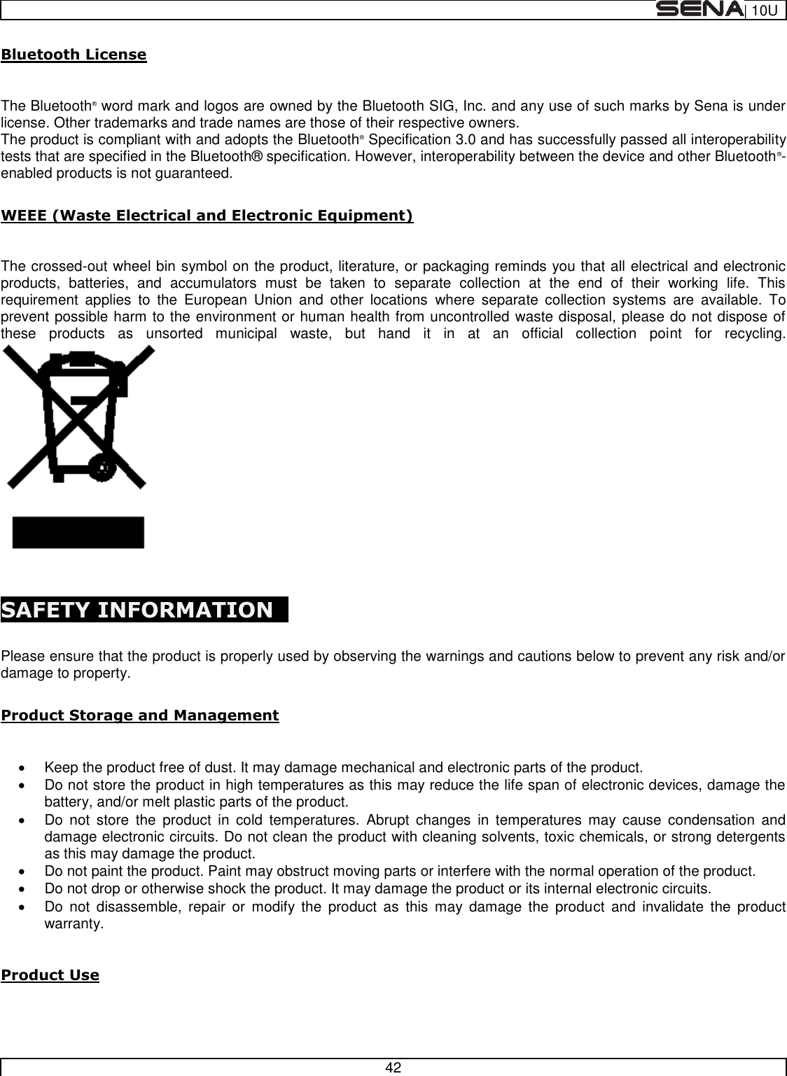  | 10U   42  Bluetooth License   The Bluetooth® word mark and logos are owned by the Bluetooth SIG, Inc. and any use of such marks by Sena is under license. Other trademarks and trade names are those of their respective owners.  The product is compliant with and adopts the Bluetooth® Specification 3.0 and has successfully passed all interoperability tests that are specified in the Bluetooth®  specification. However, interoperability between the device and other Bluetooth®-enabled products is not guaranteed.   WEEE (Waste Electrical and Electronic Equipment)  The crossed-out wheel bin symbol on the product, literature, or packaging reminds you that all electrical and electronic products,  batteries,  and  accumulators  must  be  taken  to  separate  collection  at  the  end  of  their  working  life.  This requirement  applies  to  the  European  Union  and  other  locations  where  separate  collection  systems  are  available.  To prevent possible harm to the environment or human health from uncontrolled waste disposal, please do not dispose of these  products  as  unsorted  municipal  waste,  but  hand  it  in  at  an  official  collection  point  for  recycling.  SAFETY INFORMATION    Please ensure that the product is properly used by observing the warnings and cautions below to prevent any risk and/or damage to property.  Product Storage and Management    Keep the product free of dust. It may damage mechanical and electronic parts of the product.   Do not store the product in high temperatures as this may reduce the life span of electronic devices, damage the battery, and/or melt plastic parts of the product.   Do  not  store  the  product  in  cold  temperatures.  Abrupt  changes  in  temperatures  may  cause  condensation  and damage electronic circuits. Do not clean the product with cleaning solvents, toxic chemicals, or strong detergents as this may damage the product.   Do not paint the product. Paint may obstruct moving parts or interfere with the normal operation of the product.   Do not drop or otherwise shock the product. It may damage the product or its internal electronic circuits.   Do  not  disassemble,  repair  or  modify the  product  as  this  may  damage  the  product  and  invalidate  the  product warranty.  Product Use  