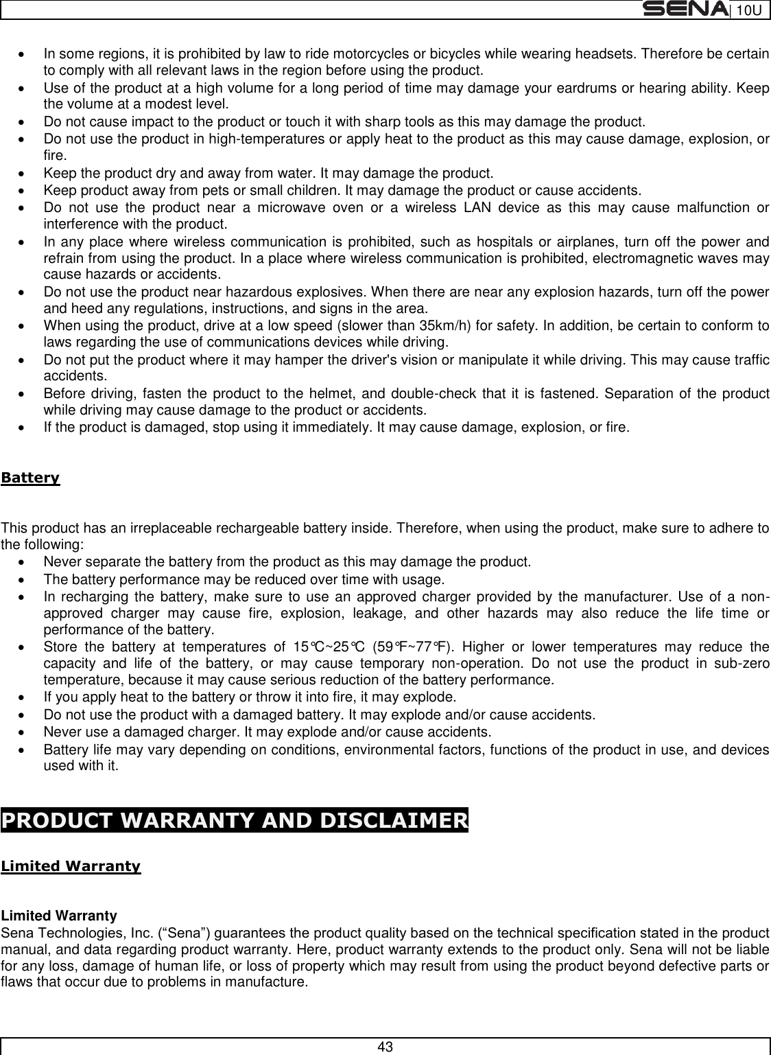  | 10U   43    In some regions, it is prohibited by law to ride motorcycles or bicycles while wearing headsets. Therefore be certain to comply with all relevant laws in the region before using the product.    Use of the product at a high volume for a long period of time may damage your eardrums or hearing ability. Keep the volume at a modest level.   Do not cause impact to the product or touch it with sharp tools as this may damage the product.   Do not use the product in high-temperatures or apply heat to the product as this may cause damage, explosion, or fire.   Keep the product dry and away from water. It may damage the product.   Keep product away from pets or small children. It may damage the product or cause accidents.   Do  not  use  the  product  near  a  microwave  oven  or  a  wireless  LAN  device  as  this  may  cause  malfunction  or interference with the product.   In any place where wireless communication is prohibited, such as hospitals or airplanes, turn off the power and refrain from using the product. In a place where wireless communication is prohibited, electromagnetic waves may cause hazards or accidents.   Do not use the product near hazardous explosives. When there are near any explosion hazards, turn off the power and heed any regulations, instructions, and signs in the area.   When using the product, drive at a low speed (slower than 35km/h) for safety. In addition, be certain to conform to laws regarding the use of communications devices while driving.   Do not put the product where it may hamper the driver&apos;s vision or manipulate it while driving. This may cause traffic accidents.   Before driving, fasten the product to the helmet, and double-check that it is fastened. Separation of the product while driving may cause damage to the product or accidents.   If the product is damaged, stop using it immediately. It may cause damage, explosion, or fire.  Battery  This product has an irreplaceable rechargeable battery inside. Therefore, when using the product, make sure to adhere to the following:   Never separate the battery from the product as this may damage the product.   The battery performance may be reduced over time with usage.   In recharging the battery, make sure to use an approved charger provided  by the manufacturer. Use of  a non-approved  charger  may  cause  fire,  explosion,  leakage,  and  other  hazards  may  also  reduce  the  life  time  or performance of the battery.   Store  the  battery  at  temperatures  of  15°C~25°C  (59°F~77°F).  Higher  or  lower  temperatures  may  reduce  the capacity  and  life  of  the  battery,  or  may  cause  temporary  non-operation.  Do  not  use  the  product  in  sub-zero temperature, because it may cause serious reduction of the battery performance.   If you apply heat to the battery or throw it into fire, it may explode.   Do not use the product with a damaged battery. It may explode and/or cause accidents.   Never use a damaged charger. It may explode and/or cause accidents.   Battery life may vary depending on conditions, environmental factors, functions of the product in use, and devices used with it.  PRODUCT WARRANTY AND DISCLAIMER  Limited Warranty  Limited Warranty manual, and data regarding product warranty. Here, product warranty extends to the product only. Sena will not be liable for any loss, damage of human life, or loss of property which may result from using the product beyond defective parts or flaws that occur due to problems in manufacture.  