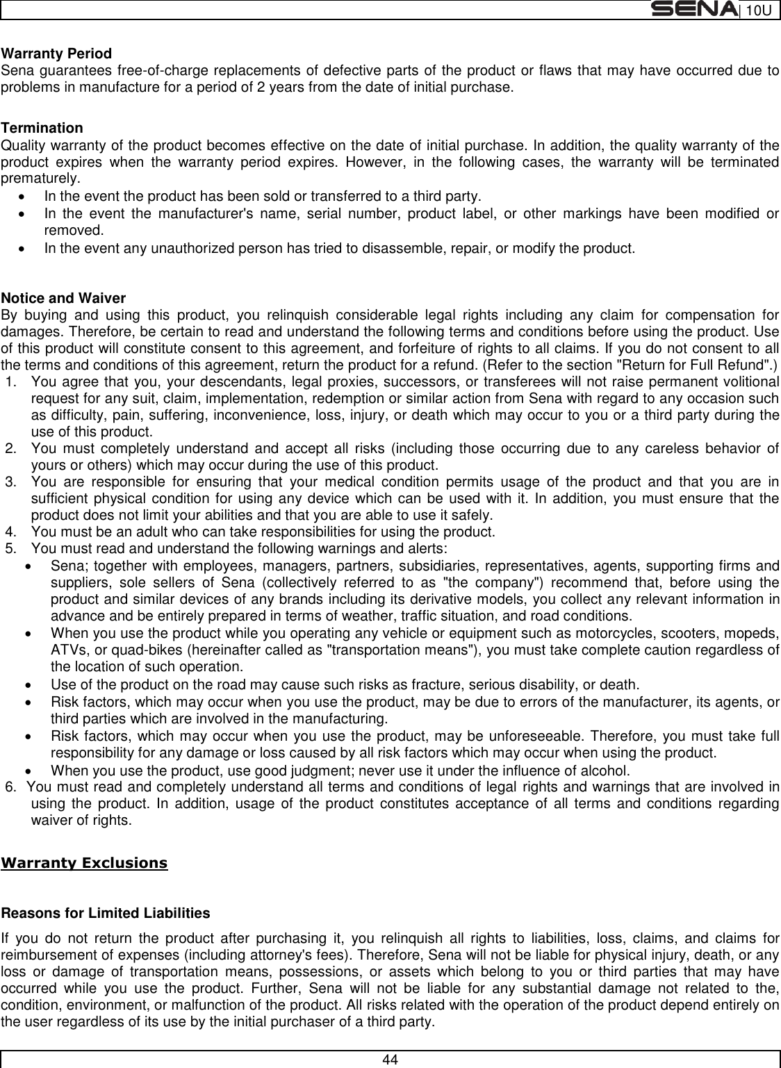  | 10U   44  Warranty Period Sena guarantees free-of-charge replacements of defective parts of the product or flaws that may have occurred due to problems in manufacture for a period of 2 years from the date of initial purchase.   Termination Quality warranty of the product becomes effective on the date of initial purchase. In addition, the quality warranty of the product  expires  when  the  warranty  period  expires.  However,  in  the  following  cases,  the  warranty  will  be  terminated prematurely.   In the event the product has been sold or transferred to a third party.   In  the  event  the  manufacturer&apos;s  name,  serial  number,  product  label,  or  other  markings  have  been  modified  or removed.    In the event any unauthorized person has tried to disassemble, repair, or modify the product.   Notice and Waiver By  buying  and  using  this  product,  you  relinquish  considerable  legal  rights  including  any  claim  for  compensation  for damages. Therefore, be certain to read and understand the following terms and conditions before using the product. Use of this product will constitute consent to this agreement, and forfeiture of rights to all claims. If you do not consent to all the terms and conditions of this agreement, return the product for a refund. (Refer to the section &quot;Return for Full Refund&quot;.) 1.  You agree that you, your descendants, legal proxies, successors, or transferees will not raise permanent volitional request for any suit, claim, implementation, redemption or similar action from Sena with regard to any occasion such as difficulty, pain, suffering, inconvenience, loss, injury, or death which may occur to you or a third party during the use of this product. 2.  You  must  completely understand  and  accept  all  risks (including  those  occurring  due to any  careless  behavior  of yours or others) which may occur during the use of this product. 3.  You  are  responsible  for  ensuring  that  your  medical  condition  permits  usage  of  the  product  and  that  you  are  in sufficient physical condition for using any device which can be used with it. In addition,  you must ensure that the product does not limit your abilities and that you are able to use it safely. 4.  You must be an adult who can take responsibilities for using the product. 5.  You must read and understand the following warnings and alerts:   Sena; together with employees, managers, partners, subsidiaries, representatives, agents, supporting firms and suppliers,  sole  sellers  of  Sena  (collectively  referred  to  as  &quot;the  company&quot;)  recommend  that,  before  using  the product and similar devices of any brands including its derivative models, you collect any relevant information in advance and be entirely prepared in terms of weather, traffic situation, and road conditions.   When you use the product while you operating any vehicle or equipment such as motorcycles, scooters, mopeds, ATVs, or quad-bikes (hereinafter called as &quot;transportation means&quot;), you must take complete caution regardless of the location of such operation.   Use of the product on the road may cause such risks as fracture, serious disability, or death.   Risk factors, which may occur when you use the product, may be due to errors of the manufacturer, its agents, or third parties which are involved in the manufacturing.   Risk factors, which may occur when you use the product, may be unforeseeable. Therefore, you must take full responsibility for any damage or loss caused by all risk factors which may occur when using the product.   When you use the product, use good judgment; never use it under the influence of alcohol. 6.  You must read and completely understand all terms and conditions of legal rights and warnings that are involved in using the  product.  In  addition,  usage  of the  product  constitutes  acceptance of  all terms  and conditions regarding waiver of rights.   Warranty Exclusions  Reasons for Limited Liabilities If  you  do  not  return  the  product  after  purchasing  it,  you  relinquish  all  rights  to  liabilities,  loss,  claims,  and  claims  for reimbursement of expenses (including attorney&apos;s fees). Therefore, Sena will not be liable for physical injury, death, or any loss  or  damage  of  transportation  means,  possessions,  or  assets  which  belong  to  you  or  third  parties  that  may  have occurred  while  you  use  the  product.  Further,  Sena  will  not  be  liable  for  any  substantial  damage  not  related  to  the, condition, environment, or malfunction of the product. All risks related with the operation of the product depend entirely on the user regardless of its use by the initial purchaser of a third party. 