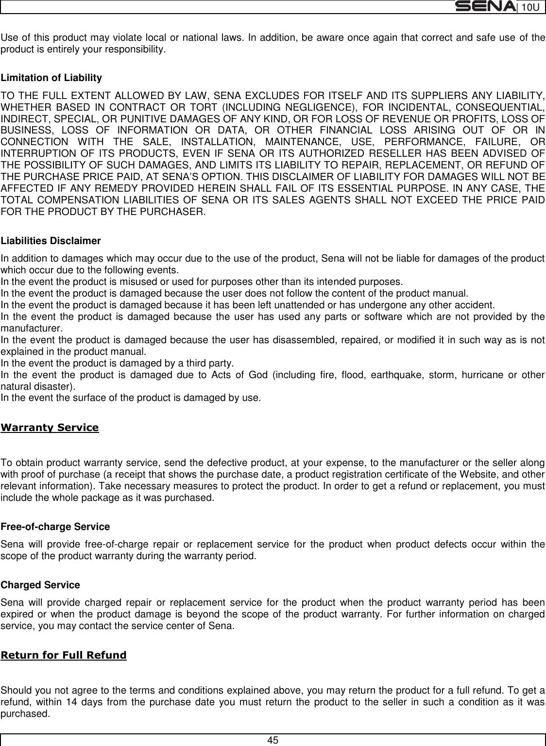  | 10U   45  Use of this product may violate local or national laws. In addition, be aware once again that correct and safe use of the product is entirely your responsibility.  Limitation of Liability TO THE FULL EXTENT ALLOWED BY LAW, SENA EXCLUDES FOR ITSELF AND ITS SUPPLIERS ANY LIABILITY, WHETHER  BASED  IN  CONTRACT  OR  TORT  (INCLUDING  NEGLIGENCE),  FOR  INCIDENTAL,  CONSEQUENTIAL, INDIRECT, SPECIAL, OR PUNITIVE DAMAGES OF ANY KIND, OR FOR LOSS OF REVENUE OR PROFITS, LOSS OF BUSINESS,  LOSS  OF  INFORMATION  OR  DATA,  OR  OTHER  FINANCIAL  LOSS  ARISING  OUT  OF  OR  IN CONNECTION  WITH  THE  SALE,  INSTALLATION,  MAINTENANCE,  USE,  PERFORMANCE,  FAILURE,  OR INTERRUPTION OF  ITS PRODUCTS,  EVEN IF  SENA OR  ITS AUTHORIZED  RESELLER HAS  BEEN  ADVISED OF THE POSSIBILITY OF SUCH DAMAGES, AND LIMITS ITS LIABILITY TO REPAIR, REPLACEMENT, OR REFUND OF ILITY FOR DAMAGES WILL NOT BE AFFECTED IF ANY REMEDY PROVIDED HEREIN SHALL FAIL OF ITS ESSENTIAL PURPOSE. IN ANY CASE, THE TOTAL COMPENSATION LIABILITIES OF SENA OR ITS SALES AGENTS SHALL NOT EXCEED THE PRICE  PAID FOR THE PRODUCT BY THE PURCHASER.    Liabilities Disclaimer In addition to damages which may occur due to the use of the product, Sena will not be liable for damages of the product which occur due to the following events. In the event the product is misused or used for purposes other than its intended purposes. In the event the product is damaged because the user does not follow the content of the product manual. In the event the product is damaged because it has been left unattended or has undergone any other accident. In the event the product is damaged because the user has used any parts or software which are not provided by the manufacturer. In the event the product is damaged because the user has disassembled, repaired, or modified it in such way as is not explained in the product manual. In the event the product is damaged by a third party. In  the  event  the  product  is  damaged  due  to  Acts  of  God  (including  fire,  flood,  earthquake,  storm,  hurricane or  other natural disaster). In the event the surface of the product is damaged by use.  Warranty Service  To obtain product warranty service, send the defective product, at your expense, to the manufacturer or the seller along with proof of purchase (a receipt that shows the purchase date, a product registration certificate of the Website, and other relevant information). Take necessary measures to protect the product. In order to get a refund or replacement, you must include the whole package as it was purchased.  Free-of-charge Service Sena  will  provide  free-of-charge  repair  or  replacement  service  for  the  product  when  product  defects  occur  within  the scope of the product warranty during the warranty period.  Charged Service Sena  will  provide  charged  repair  or  replacement  service  for  the  product  when  the  product  warranty  period  has  been expired or when the product damage is beyond the scope of the product warranty. For further information on charged service, you may contact the service center of Sena.  Return for Full Refund  Should you not agree to the terms and conditions explained above, you may return the product for a full refund. To get a refund, within 14 days from the purchase date you must return the product to the seller in such a condition as it was purchased. 