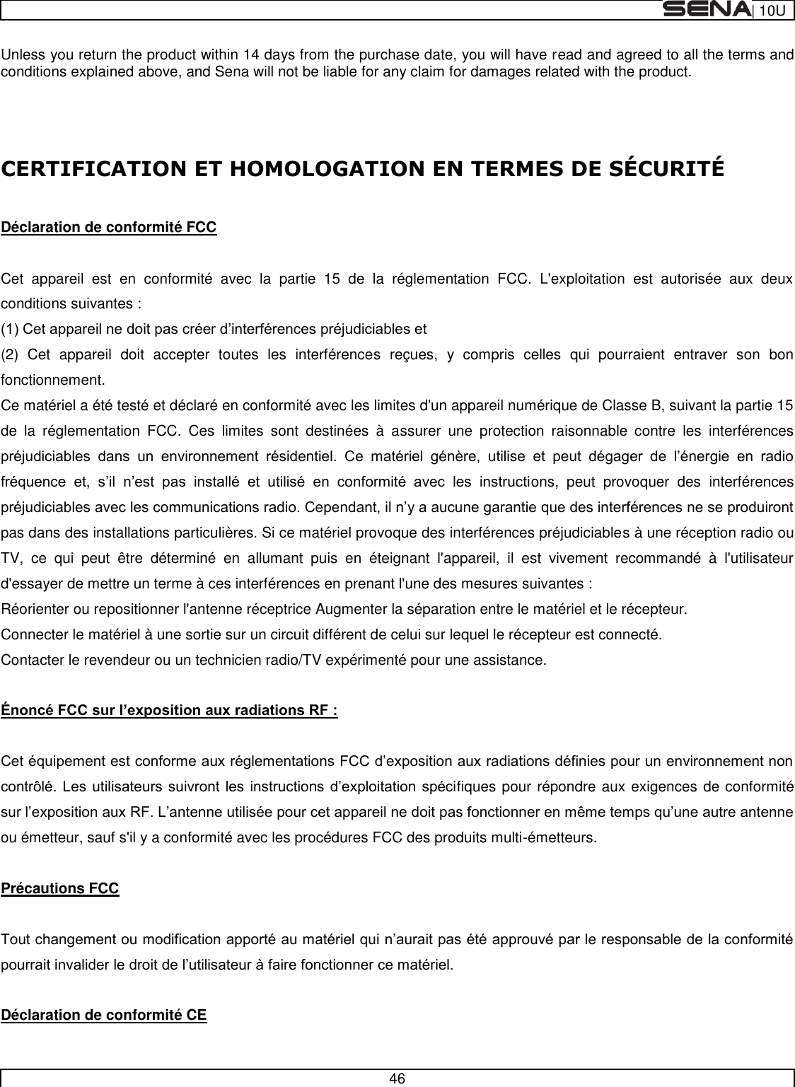  | 10U   46  Unless you return the product within 14 days from the purchase date, you will have read and agreed to all the terms and conditions explained above, and Sena will not be liable for any claim for damages related with the product.    CERTIFICATION ET HOMOLOGATION EN TERMES DE SÉ CURITÉ   Déclaration de conformité FCC  Cet  appareil  est  en  conformité  avec  la  partie  15  de  la  réglementation  FCC.  L&apos;exploitation  est  autorisée  aux  deux conditions suivantes :  (2)  Cet  appareil  doit  accepter  toutes  les  interférences  reçues,  y  compris  celles  qui  pourraient  entraver  son  bon fonctionnement.  Ce matériel a été testé et déclaré en conformité avec les limites d&apos;un appareil numérique de Classe B, suivant la partie 15 de  la  réglementation  FCC.  Ces  limites  sont  destinées  à  assurer  une  protection  raisonnable  contre  les  interférences                            ons,  peut  provoquer  des  interférences pas dans des installations particulières. Si ce matériel provoque des interférences préjudiciables à une réception radio ou TV,  ce  qui  peut  être  déterminé  en  allumant  puis  en  éteignant  l&apos;appareil,  il  est  vivement  recommandé  à  l&apos;utilisateur d&apos;essayer de mettre un terme à ces interférences en prenant l&apos;une des mesures suivantes : Réorienter ou repositionner l&apos;antenne réceptrice Augmenter la séparation entre le matériel et le récepteur. Connecter le matériel à une sortie sur un circuit différent de celui sur lequel le récepteur est connecté. Contacter le revendeur ou un technicien radio/TV expérimenté pour une assistance.    fiques pour répondre aux exigences de conformité ou émetteur, sauf s&apos;il y a conformité avec les procédures FCC des produits multi-émetteurs.  Précautions FCC    Déclaration de conformité CE 