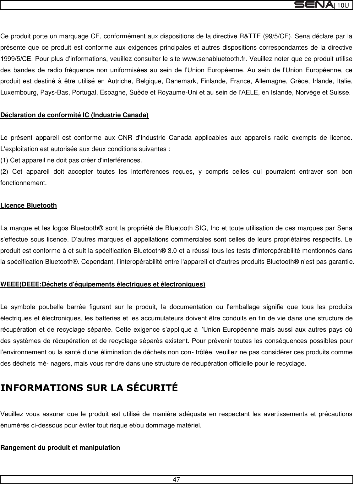  | 10U   47   Ce produit porte un marquage CE, conformément aux dispositions de la directive R&amp;TTE (99/5/CE). Sena déclare par la présente que ce produit est conforme aux exigences principales et autres dispositions correspondantes de la directive ormations, veuillez consulter le site www.senabluetooth.fr. Veuillez noter que ce produit utilise                  produit est destiné à être utilisé en Autriche, Belgique, Danemark, Finlande, France, Allemagne, Grèce, Irlande, Italie, Luxembourg, Pays-Bas, Portugal, Espagne, Suède et Royaume-  Déclaration de conformité IC (Industrie Canada)  Le  présent  appareil  est  conforme  aux  CNR  d&apos;Industrie  Canada  applicables  aux  appareils  radio  exempts  de  licence. L&apos;exploitation est autorisée aux deux conditions suivantes : (1) Cet appareil ne doit pas créer d&apos;interférences. (2)  Cet  appareil  doit  accepter  toutes  les  interférences  reçues,  y  compris  celles  qui  pourraient  entraver  son  bon fonctionnement.   Licence Bluetooth   La marque et les logos Bluetooth®  sont la propriété de Bluetooth SIG, Inc et toute utilisation de ces marques par Sena produit est conforme à et suit la spécification Bluetooth®  3.0 et a réussi tous les tests d&apos;interopérabilité mentionnés dans la spécification Bluetooth® . Cependant, l&apos;interopérabilité entre l&apos;appareil et d&apos;autres produits Bluetooth®  n&apos;est pas garantie.   WEEE(DEEE:Déchets d&apos;équipements électriques et électroniques)                  --  INFORMATI                  -  Rangement du produit et manipulation   