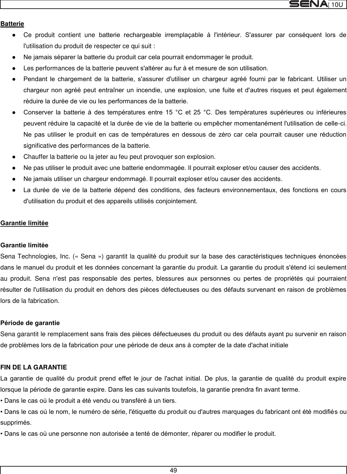  | 10U   49  Batterie    Ce  produit  contient  une           l&apos;utilisation du produit de respecter ce qui suit :      Les performances de la batterie                                     -                  significative des performances de la batterie.   Chauffer la batterie ou la jeter au feu peut provoquer son explosion.            Sena Technologies, Inc. (« Sena ») garantit la qau  produit.  Sena  n&apos;est  pas  responsable  des  pertes,  blessur        lors de la fabrication.    Sena garantit le remplacem  FIN DE LA GARANTIE                            