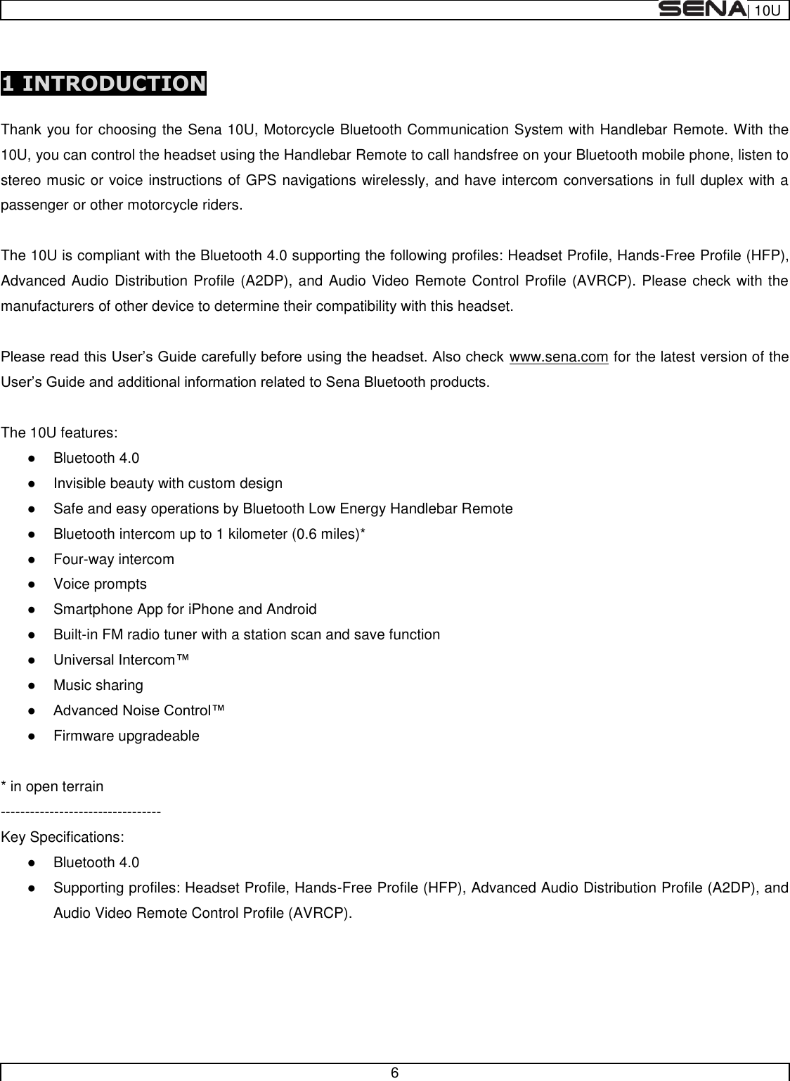  | 10U   6   1 INTRODUCTION  Thank you for choosing the Sena 10U, Motorcycle Bluetooth Communication System with Handlebar Remote. With the 10U, you can control the headset using the Handlebar Remote to call handsfree on your Bluetooth mobile phone, listen to stereo music or voice instructions of GPS navigations wirelessly, and have intercom conversations in full duplex with a passenger or other motorcycle riders.  The 10U is compliant with the Bluetooth 4.0 supporting the following profiles: Headset Profile, Hands-Free Profile (HFP), Advanced Audio Distribution Profile (A2DP), and Audio Video Remote Control Profile (AVRCP). Please check with the manufacturers of other device to determine their compatibility with this headset.  www.sena.com for the latest version of the   The 10U features:   Bluetooth 4.0   Invisible beauty with custom design   Safe and easy operations by Bluetooth Low Energy Handlebar Remote   Bluetooth intercom up to 1 kilometer (0.6 miles)*   Four-way intercom   Voice prompts   Smartphone App for iPhone and Android   Built-in FM radio tuner with a station scan and save function     Music sharing     Firmware upgradeable  * in open terrain  --------------------------------- Key Specifications:   Bluetooth 4.0   Supporting profiles: Headset Profile, Hands-Free Profile (HFP), Advanced Audio Distribution Profile (A2DP), and Audio Video Remote Control Profile (AVRCP).       