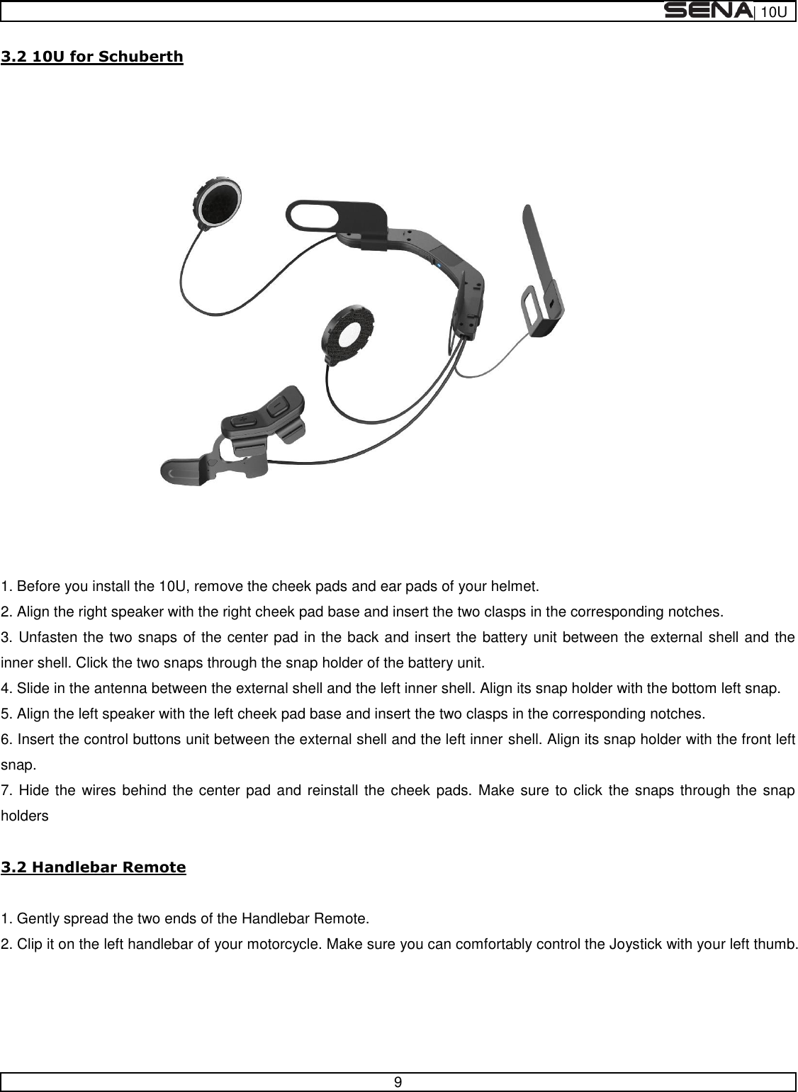  | 10U   9  3.2 10U for Schuberth   1. Before you install the 10U, remove the cheek pads and ear pads of your helmet. 2. Align the right speaker with the right cheek pad base and insert the two clasps in the corresponding notches. 3. Unfasten the two snaps of the center pad in the back and insert the battery unit between the external shell and the inner shell. Click the two snaps through the snap holder of the battery unit. 4. Slide in the antenna between the external shell and the left inner shell. Align its snap holder with the bottom left snap. 5. Align the left speaker with the left cheek pad base and insert the two clasps in the corresponding notches. 6. Insert the control buttons unit between the external shell and the left inner shell. Align its snap holder with the front left snap. 7. Hide the wires behind the center pad and reinstall the cheek pads.  Make sure to click  the snaps through the snap holders  3.2 Handlebar Remote  1. Gently spread the two ends of the Handlebar Remote. 2. Clip it on the left handlebar of your motorcycle. Make sure you can comfortably control the Joystick with your left thumb.    