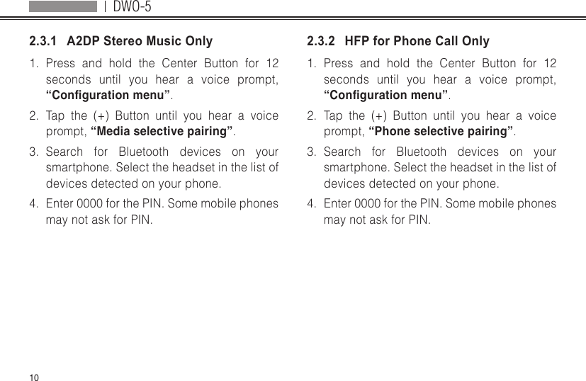 DWO-5102.3.1   A2DP Stereo Music Only1.  Press and hold the Center Button for 12 seconds until you hear a voice prompt, “Conguration menu”.2.  Tap the (+) Button until you hear a voice prompt, “Media selective pairing”.3.  Search for Bluetooth devices on your smartphone. Select the headset in the list of devices detected on your phone.4.  Enter 0000 for the PIN. Some mobile phones may not ask for PIN.2.3.2   HFP for Phone Call Only1.  Press and hold the Center Button for 12 seconds until you hear a voice prompt, “Conguration menu”.2.  Tap the (+) Button until you hear a voice prompt, “Phone selective pairing”.3.  Search for Bluetooth devices on your smartphone. Select the headset in the list of devices detected on your phone.4.  Enter 0000 for the PIN. Some mobile phones may not ask for PIN.