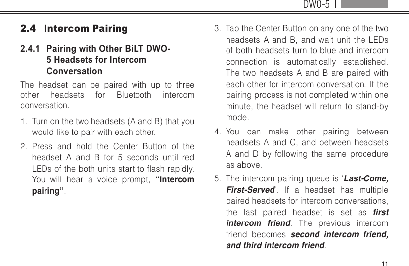 DWO-5112.4  Intercom Pairing2.4.1   Pairing with Other BiLT DWO-5 Headsets for Intercom ConversationThe headset can be paired with up to three other headsets for Bluetooth intercom conversation. 1.  Turn on the two headsets (A and B) that you would like to pair with each other.2.  Press and hold the Center Button of the headset A and B for 5 seconds until red LEDsofthebothunitsstarttoashrapidly.You will hear a voice prompt, “Intercom pairing”.3.  Tap the Center Button on any one of the two headsets A and B, and wait unit the LEDs of both headsets turn to blue and intercom connection is automatically established. The two headsets A and B are paired with each other for intercom conversation. If the pairing process is not completed within one minute, the headset will return to stand-by mode.4.  You can make other pairing between headsets A and C, and between headsets A and D by following the same procedure as above.5.  The intercom pairing queue is ‘Last-Come, First-Served’. If a headset has multiple paired headsets for intercom conversations, the last paired headset is set as rst intercom friend. The previous intercom friend becomes second intercom friend, and third intercom friend.