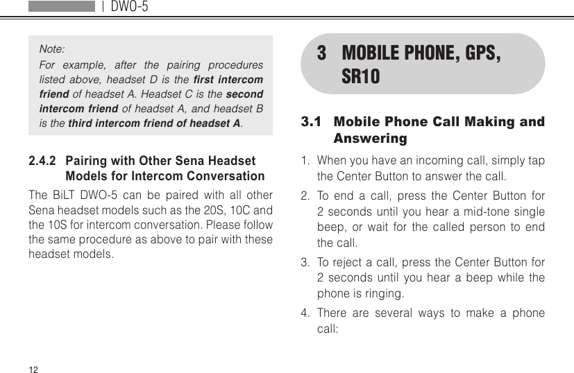 DWO-512Note:For  example,  after  the  pairing  procedures listed  above,  headset  D  is  the  rst  intercom friend of headset A. Headset C is the second intercom friend of headset A, and headset B is the third intercom friend of headset A.2.4.2   Pairing with Other Sena Headset Models for Intercom ConversationThe BiLT DWO-5 can be paired with all other Sena headset models such as the 20S, 10C and the 10S for intercom conversation. Please follow the same procedure as above to pair with these headset models.3  MOBILE PHONE, GPS, SR103.1  Mobile Phone Call Making and Answering1.  When you have an incoming call, simply tap the Center Button to answer the call.2.  To end a call, press the Center Button for 2 seconds until you hear a mid-tone single beep, or wait for the called person to end the call.3.  To reject a call, press the Center Button for 2 seconds until you hear a beep while the phone is ringing.4.  There are several ways to make a phone call: