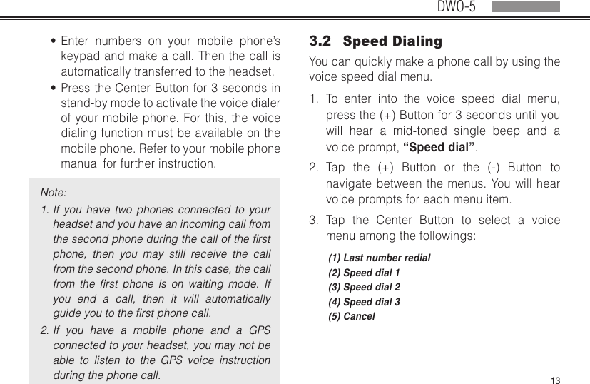 DWO-513•  Enter numbers on your mobile phone’s keypad and make a call. Then the call is automatically transferred to the headset.•  Press the Center Button for 3 seconds in stand-by mode to activate the voice dialer of your mobile phone. For this, the voice dialing function must be available on the mobile phone. Refer to your mobile phone manual for further instruction.Note:1. If  you  have  two  phones  connected  to  your headset and you have an incoming call from the second phone during the call of the ﬁrst phone,  then  you  may  still  receive  the  call from the second phone. In this case, the call from  the  ﬁrst  phone  is  on  waiting  mode.  If you  end  a  call,  then  it  will  automatically guide you to the ﬁrst phone call.2. If  you  have  a  mobile  phone  and  a  GPS connected to your headset, you may not be able  to  listen  to  the  GPS  voice  instruction during the phone call.3.2  Speed DialingYou can quickly make a phone call by using the voice speed dial menu.1.  To enter into the voice speed dial menu, press the (+) Button for 3 seconds until you will hear a mid-toned single beep and a voice prompt, “Speed dial”.2.  Tap the (+) Button or the (-) Button to navigate between the menus. You will hear voice prompts for each menu item.3.  Tap the Center Button to select a voice menu among the followings:(1) Last number redial(2) Speed dial 1(3) Speed dial 2(4) Speed dial 3(5) Cancel