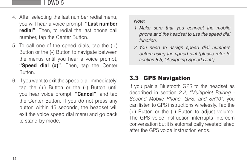 DWO-5144.  After selecting the last number redial menu, you will hear a voice prompt, “Last number redial”. Then, to redial the last phone call number, tap the Center Button.5.  To call one of the speed dials, tap the (+) Button or the (-) Button to navigate between the menus until you hear a voice prompt, “Speed dial (#)”. Then, tap the Center Button.6.  If you want to exit the speed dial immediately, tap the (+) Button or the (-) Button until you hear voice prompt, “Cancel”, and tap the Center Button. If you do not press any button within 15 seconds, the headset will exit the voice speed dial menu and go back to stand-by mode.Note:1. Make  sure  that  you  connect  the  mobile phone and the headset to use the speed dial function.2. You  need  to  assign  speed  dial  numbers before using the speed dial (please refer to section 8.5, “Assigning Speed Dial”).3.3  GPS NavigationIf you pair a Bluetooth GPS to the headset as described in section 2.2, “Multipoint Pairing - Second Mobile Phone, GPS, and SR10”, you can listen to GPS instructions wirelessly. Tap the (+) Button or the (-) Button to adjust volume. The GPS voice instruction interrupts intercom conversation but it is automatically reestablished after the GPS voice instruction ends.