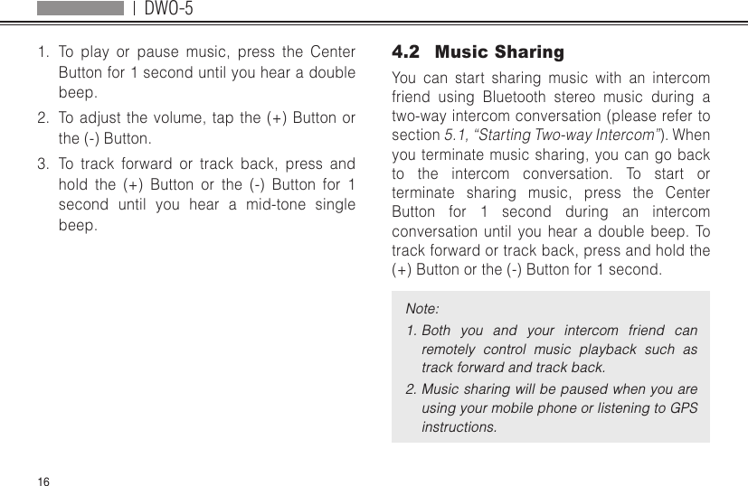 DWO-5161.  To play or pause music, press the Center Button for 1 second until you hear a double beep.2.  To adjust the volume, tap the (+) Button or the (-) Button.3.  To track forward or track back, press and hold the (+) Button or the (-) Button for 1 second until you hear a mid-tone single beep.4.2  Music SharingYou can start sharing music with an intercom friend using Bluetooth stereo music during a two-way intercom conversation (please refer to section 5.1, “Starting Two-way Intercom”). When you terminate music sharing, you can go back to the intercom conversation. To start or terminate sharing music, press the Center Button for 1 second during an intercom conversation until you hear a double beep. To track forward or track back, press and hold the (+) Button or the (-) Button for 1 second.Note:1. Both  you  and  your  intercom  friend  can remotely  control  music  playback  such  as track forward and track back.2. Music sharing will be paused when you are using your mobile phone or listening to GPS instructions.