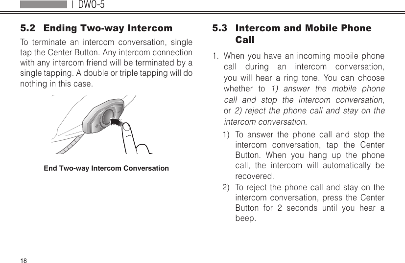 DWO-5185.2  Ending Two-way IntercomTo terminate an intercom conversation, single tap the Center Button. Any intercom connection with any intercom friend will be terminated by a single tapping. A double or triple tapping will do nothing in this case.End Two-way Intercom Conversation5.3  Intercom and Mobile Phone Call1.  When you have an incoming mobile phone call during an intercom conversation, you will hear a ring tone. You can choose whether to 1) answer the mobile phone call and stop the intercom conversation, or 2) reject the phone call and stay on the intercom conversation.1)  To answer the phone call and stop the intercom conversation, tap the Center Button. When you hang up the phone call, the intercom will automatically be recovered.2)  To reject the phone call and stay on the intercom conversation, press the Center Button for 2 seconds until you hear a beep.