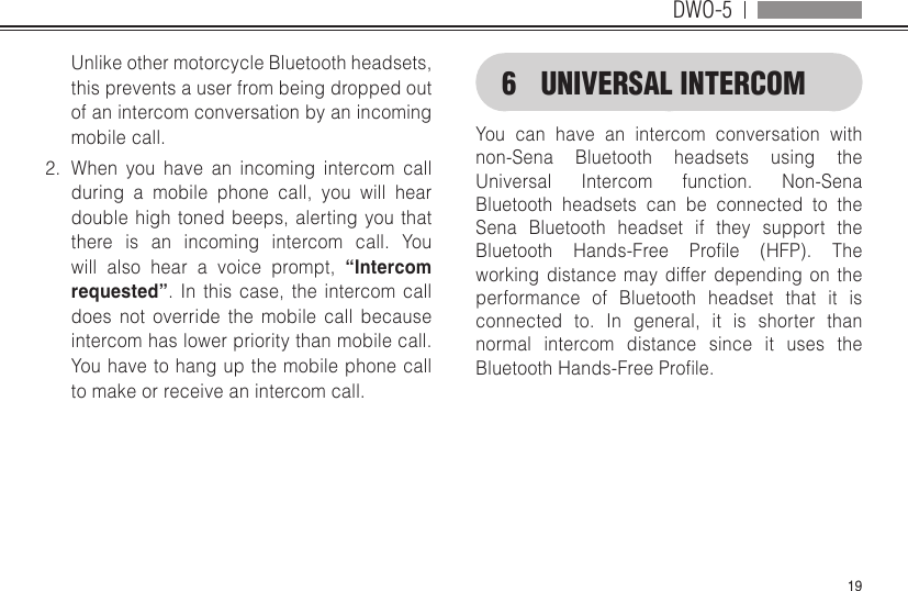 DWO-519Unlike other motorcycle Bluetooth headsets, this prevents a user from being dropped out of an intercom conversation by an incoming mobile call.2.  When you have an incoming intercom call during a mobile phone call, you will hear double high toned beeps, alerting you that there is an incoming intercom call. You will also hear a voice prompt, “Intercom requested”. In this case, the intercom call does not override the mobile call because intercom has lower priority than mobile call. You have to hang up the mobile phone call to make or receive an intercom call.6  UNIVERSAL INTERCOMYou can have an intercom conversation with non-Sena Bluetooth headsets using the Universal Intercom function. Non-Sena Bluetooth headsets can be connected to the Sena Bluetooth headset if they support the Bluetooth Hands-Free Prole (HFP). Theworking distance may differ depending on the performance of Bluetooth headset that it is connected to. In general, it is shorter than normal intercom distance since it uses the BluetoothHands-FreeProle.