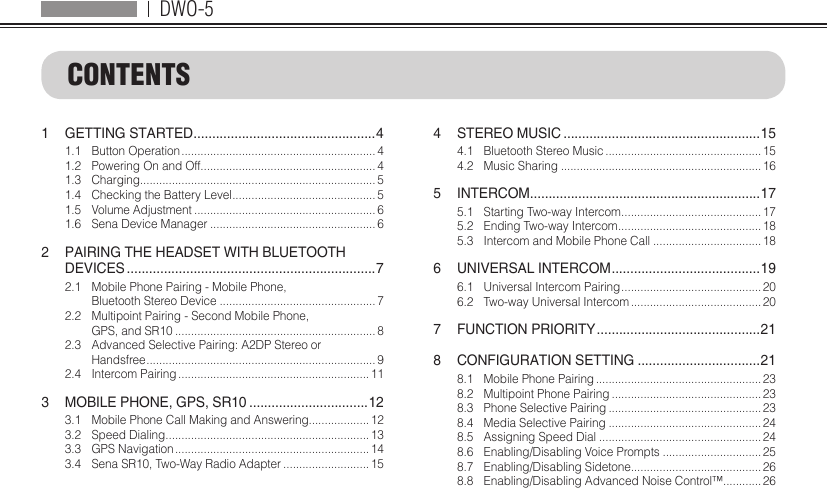 DWO-51  GETTING STARTED ................................................. 41.1  Button Operation ............................................................. 41.2  Powering On and Off....................................................... 41.3 Charging.......................................................................... 51.4  Checking the Battery Level ............................................. 51.5  Volume Adjustment ......................................................... 61.6  Sena Device Manager .................................................... 62  PAIRING THE HEADSET WITH BLUETOOTH  DEVICES ...................................................................72.1  Mobile Phone Pairing - Mobile Phone,  Bluetooth Stereo Device ................................................. 72.2  Multipoint Pairing - Second Mobile Phone,  GPS, and SR10 ............................................................... 82.3  Advanced Selective Pairing: A2DP Stereo or  Handsfree ........................................................................ 92.4  Intercom Pairing ............................................................ 113  MOBILE PHONE, GPS, SR10 ................................123.1  Mobile Phone Call Making and Answering................... 123.2  Speed Dialing ................................................................ 133.3  GPS Navigation ............................................................. 143.4  Sena SR10, Two-Way Radio Adapter ...........................154  STEREO MUSIC .....................................................154.1  Bluetooth Stereo Music ................................................. 154.2  Music Sharing ............................................................... 165 INTERCOM .............................................................. 175.1  Starting Two-way Intercom ............................................ 175.2  Ending Two-way Intercom .............................................185.3  Intercom and Mobile Phone Call .................................. 186  UNIVERSAL INTERCOM ........................................ 196.1  Universal Intercom Pairing ............................................ 206.2  Two-way Universal Intercom ......................................... 207  FUNCTION PRIORITY ............................................218  CONFIGURATION SETTING .................................218.1  Mobile Phone Pairing .................................................... 238.2  Multipoint Phone Pairing ............................................... 238.3  Phone Selective Pairing ................................................ 238.4  Media Selective Pairing ................................................ 248.5  Assigning Speed Dial ................................................... 248.6  Enabling/Disabling Voice Prompts ............................... 258.7  Enabling/Disabling Sidetone......................................... 268.8  Enabling/Disabling Advanced Noise Control™............ 26CONTENTS