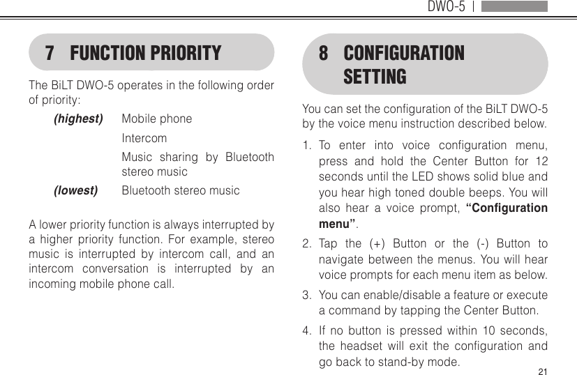 DWO-5217  FUNCTION PRIORITYThe BiLT DWO-5 operates in the following order of priority:(highest)  Mobile phone Intercom   Music sharing by Bluetooth stereo music(lowest)  Bluetooth stereo musicA lower priority function is always interrupted by a higher priority function. For example, stereo music is interrupted by intercom call, and an intercom conversation is interrupted by an incoming mobile phone call.8  CONFIGURATION SETTINGYoucansetthecongurationoftheBiLTDWO-5by the voice menu instruction described below.1.  To enter into voice conguration menu,press and hold the Center Button for 12 seconds until the LED shows solid blue and you hear high toned double beeps. You will also hear a voice prompt, “Conguration menu”.2.  Tap the (+) Button or the (-) Button to navigate between the menus. You will hear voice prompts for each menu item as below.3.  You can enable/disable a feature or execute a command by tapping the Center Button.4.  If no button is pressed within 10 seconds, the headset will exit the conguration andgo back to stand-by mode.