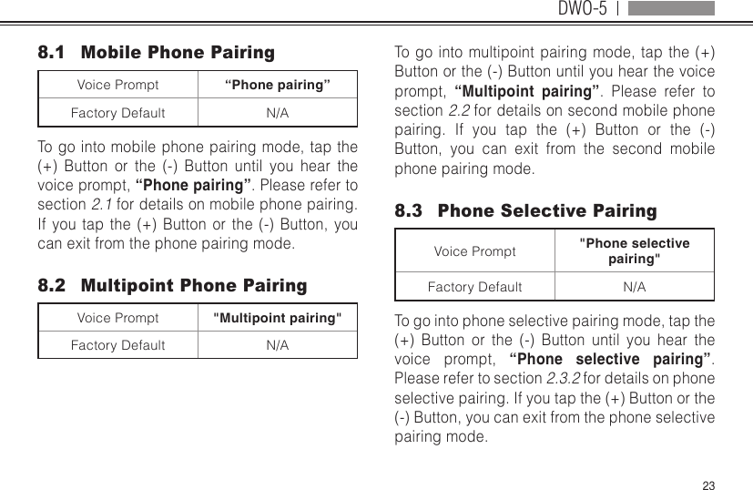 DWO-5238.1  Mobile Phone PairingVoice Prompt “Phone pairing”Factory Default N/ATo go into mobile phone pairing mode, tap the (+) Button or the (-) Button until you hear the voice prompt, “Phone pairing”. Please refer to section 2.1 for details on mobile phone pairing. If you tap the (+) Button or the (-) Button, you can exit from the phone pairing mode.8.2  Multipoint Phone PairingVoice Prompt &quot;Multipoint pairing&quot;Factory Default N/ATo go into multipoint pairing mode, tap the (+) Button or the (-) Button until you hear the voice prompt,  “Multipoint  pairing”. Please refer to section 2.2 for details on second mobile phone pairing. If you tap the (+) Button or the (-) Button, you can exit from the second mobile phone pairing mode.8.3  Phone Selective PairingVoice Prompt &quot;Phone selective pairing&quot;Factory Default N/ATo go into phone selective pairing mode, tap the (+) Button or the (-) Button until you hear the voice prompt, “Phone selective pairing”. Please refer to section 2.3.2 for details on phone selective pairing. If you tap the (+) Button or the (-) Button, you can exit from the phone selective pairing mode.