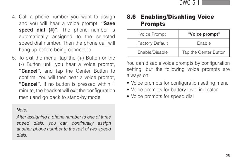 DWO-5254.  Call a phone number you want to assign and you will hear a voice prompt, “Save speed dial (#)”. The phone number is automatically assigned to the selected speed dial number. Then the phone call will hang up before being connected.5.  To exit the menu, tap the (+) Button or the (-) Button until you hear a voice prompt, “Cancel”, and tap the Center Button to conrm.Youwillthenhearavoiceprompt,“Cancel”. If no button is pressed within 1 minute,theheadsetwillexitthecongurationmenu and go back to stand-by mode.Note:After assigning a phone number to one of three speed  dials,  you  can  continually  assign another phone number to the rest of two speed dials.8.6  Enabling/Disabling Voice PromptsVoice Prompt “Voice prompt”Factory Default EnableEnable/Disable Tap the Center ButtonYoucandisablevoicepromptsbycongurationsetting, but the following voice prompts are always on.•  Voicepromptsforcongurationsettingmenu•  Voice prompts for battery level indicator•  Voice prompts for speed dial