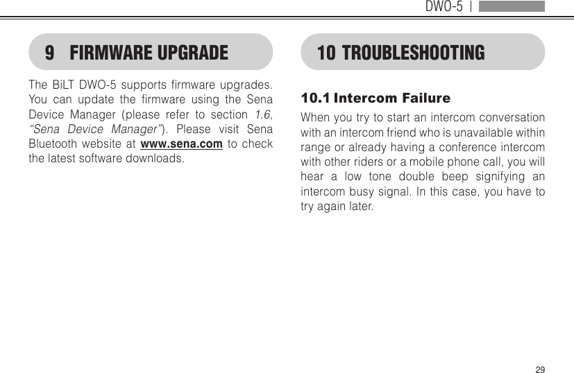 DWO-5299  FIRMWARE UPGRADEThe BiLT DWO-5 supports rmware upgrades.You can update the rmware using the SenaDevice Manager (please refer to section 1.6, “Sena Device Manager”). Please visit Sena Bluetooth website at www.sena.com to check the latest software downloads.10 TROUBLESHOOTING10.1 Intercom FailureWhen you try to start an intercom conversation with an intercom friend who is unavailable within range or already having a conference intercom with other riders or a mobile phone call, you will hear a low tone double beep signifying an intercom busy signal. In this case, you have to try again later.