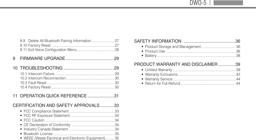 DWO-58.9  Delete All Bluetooth Pairing Information ....................... 278.10 Factory Reset  ............................................................... 278.11ExitVoiceCongurationMenu ...................................... 289  FIRMWARE UPGRADE ..........................................2910 TROUBLESHOOTING ............................................2910.1 Intercom Failure............................................................. 2910.2 Intercom Reconnection ................................................. 3010.3 Fault Reset..................................................................... 3010.4 Factory Reset ................................................................ 3011  OPERATION QUICK REFERENCE .......................31CERTIFICATION AND SAFETY APPROVALS ............33•  FCC Compliance Statement .............................................. 33•  FCC RF Exposure Statement ............................................. 34•  FCC Caution ...................................................................... 34•  CE Declaration of Conformity  ........................................... 34•  Industry Canada Statement  .............................................. 34•  Bluetooth License  ............................................................. 35•  WEEE (Waste Electrical and Electronic Equipment) ......... 35SAFETY INFORMATION  .............................................36•  Product Storage and Management ................................... 36•  Product Use ....................................................................... 36•  Battery ................................................................................ 38PRODUCT WARRANTY AND DISCLAIMER ...............39•  Limited Warranty ................................................................ 39•  Warranty Exclusions ..........................................................42•  Warranty Service ................................................................44•  Return for Full Refund ........................................................ 44