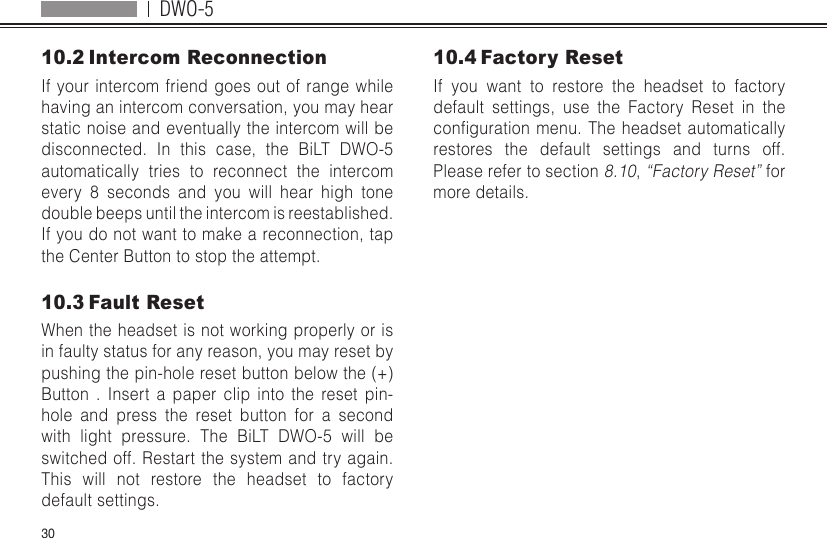 DWO-53010.2 Intercom ReconnectionIf your intercom friend goes out of range while having an intercom conversation, you may hear static noise and eventually the intercom will be disconnected. In this case, the BiLT DWO-5 automatically tries to reconnect the intercom every 8 seconds and you will hear high tone double beeps until the intercom is reestablished. If you do not want to make a reconnection, tap the Center Button to stop the attempt. 10.3 Fault ResetWhen the headset is not working properly or is in faulty status for any reason, you may reset by pushing the pin-hole reset button below the (+) Button . Insert a paper clip into the reset pin-hole and press the reset button for a second with light pressure. The BiLT DWO-5 will be switched off. Restart the system and try again. This will not restore the headset to factory default settings.10.4 Factory ResetIf you want to restore the headset to factory default settings, use the Factory Reset in the congurationmenu.Theheadsetautomaticallyrestores the default settings and turns off. Please refer to section 8.10, “Factory Reset” for more details.