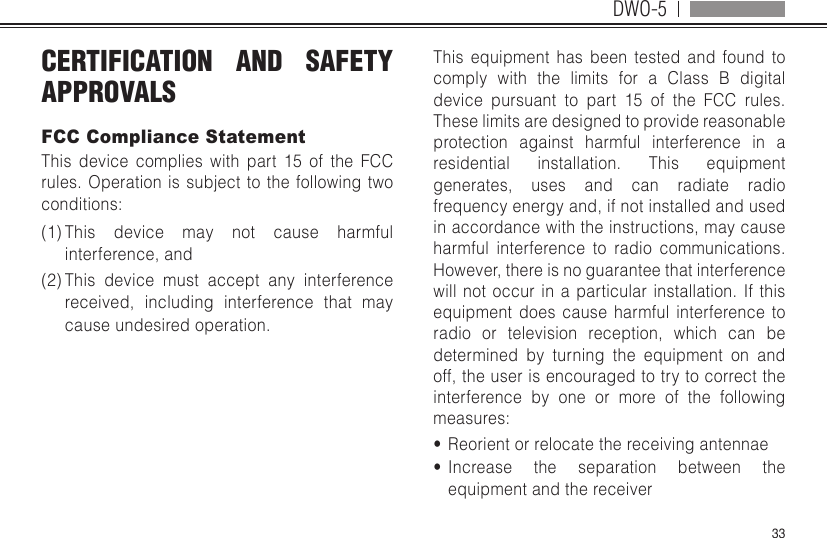 DWO-533CERTIFICATION AND SAFETY APPROVALSFCC Compliance StatementThis device complies with part 15 of the FCC rules. Operation is subject to the following two conditions: (1) This device may not cause harmful interference, and (2) This device must accept any interference received, including interference that may cause undesired operation. This equipment has been tested and found to comply with the limits for a Class B digital device pursuant to part 15 of the FCC rules. These limits are designed to provide reasonable protection against harmful interference in a residential installation. This equipment generates, uses and can radiate radio frequency energy and, if not installed and used in accordance with the instructions, may cause harmful interference to radio communications. However, there is no guarantee that interference will not occur in a particular installation. If this equipment does cause harmful interference to radio or television reception, which can be determined by turning the equipment on and off, the user is encouraged to try to correct the interference by one or more of the following measures:•  Reorient or relocate the receiving antennae•  Increase the separation between the equipment and the receiver