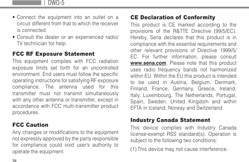 DWO-534•  Connect the equipment into an outlet on a circuit different from that to which the receiver is connected.•  Consult the dealer or an experienced radio/TV technician for help.FCC RF Exposure StatementThis equipment complies with FCC radiation exposure limits set forth for an uncontrolled environment.Endusersmustfollowthespecicoperating instructions for satisfying RF exposure compliance. The antenna used for this transmitter must not transmit simultaneously with any other antenna or transmitter, except in accordance with FCC multi-transmitter product procedures.FCC CautionAnychangesormodicationstotheequipmentnot expressly approved by the party responsible for compliance could void user’s authority to operate the equipment. CE Declaration of Conformity This product is CE marked according to the provisions of the R&amp;TTE Directive (99/5/EC). Hereby, Sena declares that this product is in compliance with the essential requirements and other relevant provisions of Directive 1999/5/EC. For further information, please consult www.sena.com. Please note that this product uses radio frequency bands not harmonized within EU. Within the EU this product is intended to be used in Austria, Belgium, Denmark, Finland, France, Germany, Greece, Ireland, Italy, Luxembourg, The Netherlands, Portugal, Spain, Sweden, United Kingdom and within EFTA in Iceland, Norway and Switzerland.Industry Canada Statement This device complies with Industry Canada license-exempt RSS standard(s). Operation is subject to the following two conditions: (1) This device may not cause interference. 