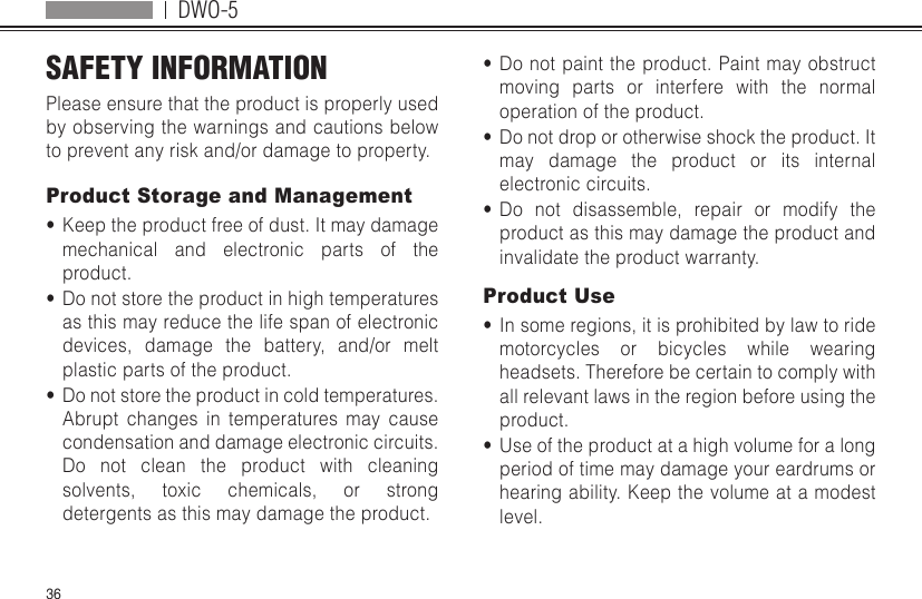 DWO-536SAFETY INFORMATION  Please ensure that the product is properly used by observing the warnings and cautions below to prevent any risk and/or damage to property.Product Storage and Management•  Keep the product free of dust. It may damage mechanical and electronic parts of the product.•  Do not store the product in high temperatures as this may reduce the life span of electronic devices, damage the battery, and/or melt plastic parts of the product.•  Do not store the product in cold temperatures. Abrupt changes in temperatures may cause condensation and damage electronic circuits. Do not clean the product with cleaning solvents, toxic chemicals, or strong detergents as this may damage the product.•  Do not paint the product. Paint may obstruct moving parts or interfere with the normal operation of the product.•  Do not drop or otherwise shock the product. It may damage the product or its internal electronic circuits.•  Do not disassemble, repair or modify the product as this may damage the product and invalidate the product warranty.Product Use•  In some regions, it is prohibited by law to ride motorcycles or bicycles while wearing headsets. Therefore be certain to comply with all relevant laws in the region before using the product.•  Use of the product at a high volume for a long period of time may damage your eardrums or hearing ability. Keep the volume at a modest level.