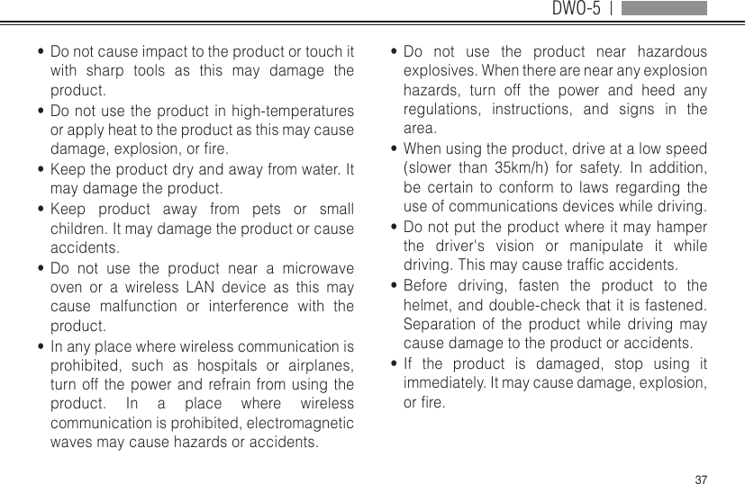 DWO-537•  Do not cause impact to the product or touch it with sharp tools as this may damage the product.•  Do not use the product in high-temperatures or apply heat to the product as this may cause damage,explosion,orre.•  Keep the product dry and away from water. It may damage the product.•  Keep product away from pets or small children. It may damage the product or cause accidents. •  Do not use the product near a microwave oven or a wireless LAN device as this may cause malfunction or interference with the product.•  In any place where wireless communication is prohibited, such as hospitals or airplanes, turn off the power and refrain from using the product. In a place where wireless communication is prohibited, electromagnetic waves may cause hazards or accidents.•  Do not use the product near hazardous explosives. When there are near any explosion hazards, turn off the power and heed any regulations, instructions, and signs in the area.•  When using the product, drive at a low speed (slower than 35km/h) for safety. In addition, be certain to conform to laws regarding the use of communications devices while driving.•  Do not put the product where it may hamper the driver&apos;s vision or manipulate it while driving.Thismaycausetrafcaccidents.•  Before driving, fasten the product to the helmet, and double-check that it is fastened. Separation of the product while driving may cause damage to the product or accidents.•  If the product is damaged, stop using it immediately. It may cause damage, explosion, orre.