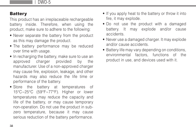 DWO-538BatteryThis product has an irreplaceable rechargeable battery inside. Therefore, when using the product, make sure to adhere to the following:•  Never separate the battery from the product as this may damage the product.•  The battery performance may be reduced over time with usage.•  In recharging the battery, make sure to use an approved charger provided by the manufacturer. Use of a non-approved charger maycausere,explosion,leakage,andotherhazards may also reduce the life time or performance of the battery.•  Store the battery at temperatures of 15°C~25°C (59°F~77°F). Higher or lowertemperatures may reduce the capacity and life of the battery, or may cause temporary non-operation. Do not use the product in sub-zero temperature, because it may cause serious reduction of the battery performance.•  If you apply heat to the battery or throw it into re,itmayexplode.•  Do not use the product with a damaged battery. It may explode and/or cause accidents.•  Never use a damaged charger. It may explode and/or cause accidents.•  Battery life may vary depending on conditions, environmental factors, functions of the product in use, and devices used with it.
