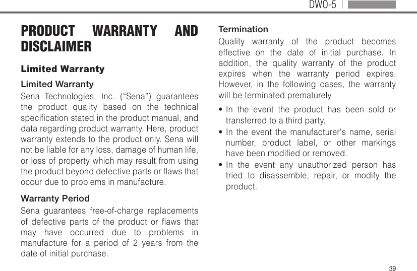 DWO-539PRODUCT WARRANTY AND DISCLAIMERLimited WarrantyLimited WarrantySena Technologies, Inc. (“Sena”) guarantees the product quality based on the technical specicationstatedintheproductmanual,anddata regarding product warranty. Here, product warranty extends to the product only. Sena will not be liable for any loss, damage of human life, or loss of property which may result from using theproductbeyonddefectivepartsorawsthatoccur due to problems in manufacture.Warranty PeriodSena guarantees free-of-charge replacements of defective parts of the product or aws thatmay have occurred due to problems in manufacture for a period of 2 years from the date of initial purchase. TerminationQuality warranty of the product becomes effective on the date of initial purchase. In addition, the quality warranty of the product expires when the warranty period expires. However, in the following cases, the warranty will be terminated prematurely.•  In the event the product has been sold or transferred to a third party.•  In the event the manufacturer&apos;s name, serial number, product label, or other markings havebeenmodiedorremoved.•  In the event any unauthorized person has tried to disassemble, repair, or modify the product.