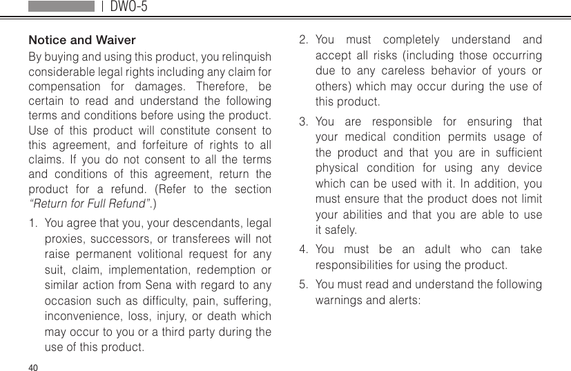 DWO-540Notice and WaiverBy buying and using this product, you relinquish considerable legal rights including any claim for compensation for damages. Therefore, be certain to read and understand the following terms and conditions before using the product. Use of this product will constitute consent to this agreement, and forfeiture of rights to all claims. If you do not consent to all the terms and conditions of this agreement, return the product for a refund. (Refer to the section “Return for Full Refund”.)1.  You agree that you, your descendants, legal proxies, successors, or transferees will not raise permanent volitional request for any suit, claim, implementation, redemption or similar action from Sena with regard to any occasionsuch as difculty, pain, suffering,inconvenience, loss, injury, or death which may occur to you or a third party during the use of this product.2.  You must completely understand and accept all risks (including those occurring due to any careless behavior of yours or others) which may occur during the use of this product.3.  You are responsible for ensuring that your medical condition permits usage of the product and that you are in sufcientphysical condition for using any device which can be used with it. In addition, you must ensure that the product does not limit your abilities and that you are able to use it safely.4.  You must be an adult who can take responsibilities for using the product.5.  You must read and understand the following warnings and alerts: