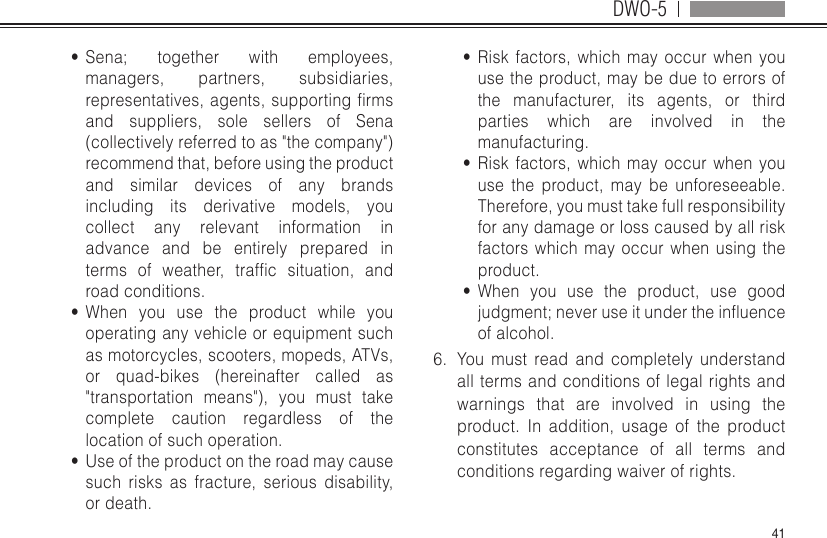 DWO-541•  Sena; together with employees, managers, partners, subsidiaries, representatives,agents,supportingrmsand suppliers, sole sellers of Sena (collectively referred to as &quot;the company&quot;) recommend that, before using the product and similar devices of any brands including its derivative models, you collect any relevant information in advance and be entirely prepared in terms of weather, trafc situation, androad conditions.•  When you use the product while you operating any vehicle or equipment such as motorcycles, scooters, mopeds, ATVs, or quad-bikes (hereinafter called as &quot;transportation means&quot;), you must take complete caution regardless of the location of such operation.•  Use of the product on the road may cause such risks as fracture, serious disability, or death.•  Risk factors, which may occur when you use the product, may be due to errors of the manufacturer, its agents, or third parties which are involved in the manufacturing.•  Risk factors, which may occur when you use the product, may be unforeseeable. Therefore, you must take full responsibility for any damage or loss caused by all risk factors which may occur when using the product.•  When you use the product, use good judgment;neveruseitundertheinuenceof alcohol.6.  You must read and completely understand all terms and conditions of legal rights and warnings that are involved in using the product. In addition, usage of the product constitutes acceptance of all terms and conditions regarding waiver of rights. 