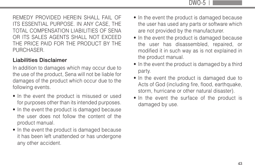 DWO-543REMEDY PROVIDED HEREIN SHALL FAIL OF ITS ESSENTIAL PURPOSE. IN ANY CASE, THE TOTAL COMPENSATION LIABILITIES OF SENA OR ITS SALES AGENTS SHALL NOT EXCEED THE PRICE PAID FOR THE PRODUCT BY THE PURCHASER.  Liabilities DisclaimerIn addition to damages which may occur due to the use of the product, Sena will not be liable for damages of the product which occur due to the following events.•  In the event the product is misused or used for purposes other than its intended purposes.•  In the event the product is damaged because the user does not follow the content of the product manual.•  In the event the product is damaged because it has been left unattended or has undergone any other accident.•  In the event the product is damaged because the user has used any parts or software which are not provided by the manufacturer.•  In the event the product is damaged because the user has disassembled, repaired, or modieditinsuchwayasisnotexplainedinthe product manual.•  In the event the product is damaged by a third party.•  In the event the product is damaged due to ActsofGod(includingre,ood,earthquake,storm, hurricane or other natural disaster).•  In the event the surface of the product is damaged by use.