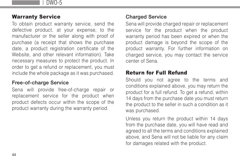 DWO-544Warranty ServiceTo obtain product warranty service, send the defective product, at your expense, to the manufacturer or the seller along with proof of purchase (a receipt that shows the purchase date, a product registration certicate of theWebsite, and other relevant information). Take necessary measures to protect the product. In order to get a refund or replacement, you must include the whole package as it was purchased.Free-of-charge ServiceSena will provide free-of-charge repair or replacement service for the product when product defects occur within the scope of the product warranty during the warranty period.Charged ServiceSena will provide charged repair or replacement service for the product when the product warranty period has been expired or when the product damage is beyond the scope of the product warranty. For further information on charged service, you may contact the service center of Sena.Return for Full RefundShould you not agree to the terms and conditions explained above, you may return the product for a full refund. To get a refund, within 14 days from the purchase date you must return the product to the seller in such a condition as it was purchased.Unless you return the product within 14 days from the purchase date, you will have read and agreed to all the terms and conditions explained above, and Sena will not be liable for any claim for damages related with the product.